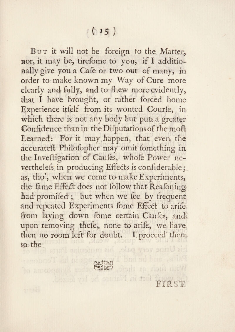 But it will not be foreign to the Matter, nor, it may be, tirefome to you, if I additio¬ nally give you a Cafe or two out of many, in order to make known my Way of Cure more clearly and fully, and to fhew more evidently, that I have brought, or rather forced home Experience itfelf from its wonted Courfe, in which there is not any body but puts a greater Confidence than in the Deputations of the mod: Learned: For it may happen, that even the accuratelf Philofbpher may omit fomething in the Inveftigation of Caufes, whofe Power ne- verthelefs in producing Effe&s is considerable; as, tho’, when we come to make Experiments, the fame Effect does not follow that Reafoning had promifed ; but when we fee by frequent and repeated Experiments fome Effedt to arife from laying down fome certain Caufes, and; upon removing thefe,% none to arife, we have then no room left for doubt. I proceed then.. A?* to the /