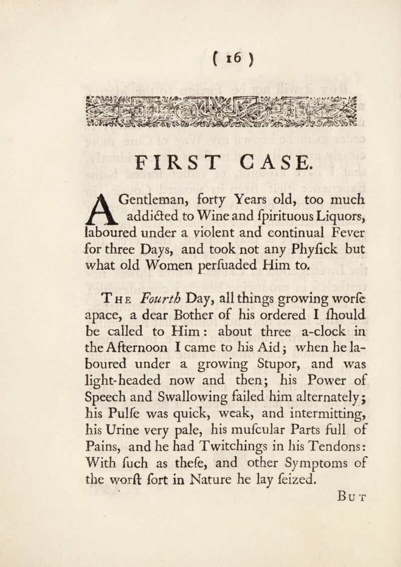 FIRST CASE. .> A Gentleman, forty Years old, too much addidled to Wine and fpirituous Liquors, laboured under a violent and continual Fever for three Days, and took not any Phylick but what old Women perfuaded Him to. The Fourth Day, all things growing worle apace, a dear Bother of his ordered I fhould be called to Him: about three a-clock in the Afternoon I came to his Aid ; when he la¬ boured under a growing Stupor, and was light-headed now and then; his Power of Speech and Swallowing failed him alternately; his Pulfe was quick, weak, and intermitting, his Urine very pale, his mufcular Parts full of Pains, and he had Twitchings in his Tendons: With fuch as thefe, and other Symptoms of the worft fort in Nature he lay feized. Bu T