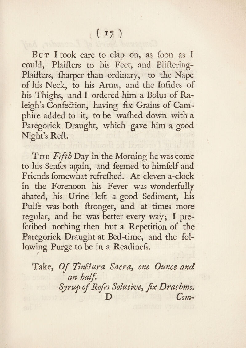 But I took care to clap on, as foon as 1 could, Plaifters to his Feet, and Bliftering- Plaifters, {harper than ordinary, to the Nape of his Neck, to his Arms, and the Inftdes of his Thighs, and I ordered him a Bolus of Ra¬ leigh’s Confection, having fix Grains of Cam- phire added to it, to be wafhed down with a Paregorick Draught, which gave him a good Night’s Reft. The Fifth Day in the Morning he was come to his Senfes again, and feemed to himfelf and Friends fomewhat refrefhed. At eleven a-clock in the Forenoon his Fever was Wonderfully abated, his Urine left a good Sediment, his Pulfe was both ftronger, and at times more regular, and he was better every way; I pre- fcribed nothing then but a Repetition of the Paregorick Draught at Bed-time, and the fol¬ lowing Purge to be in a Readinefs, f Take, Of fimSlura Sacra, one Ounce and ' an half. Syrup of Rofes Solutive, fix Drachms. D Com-