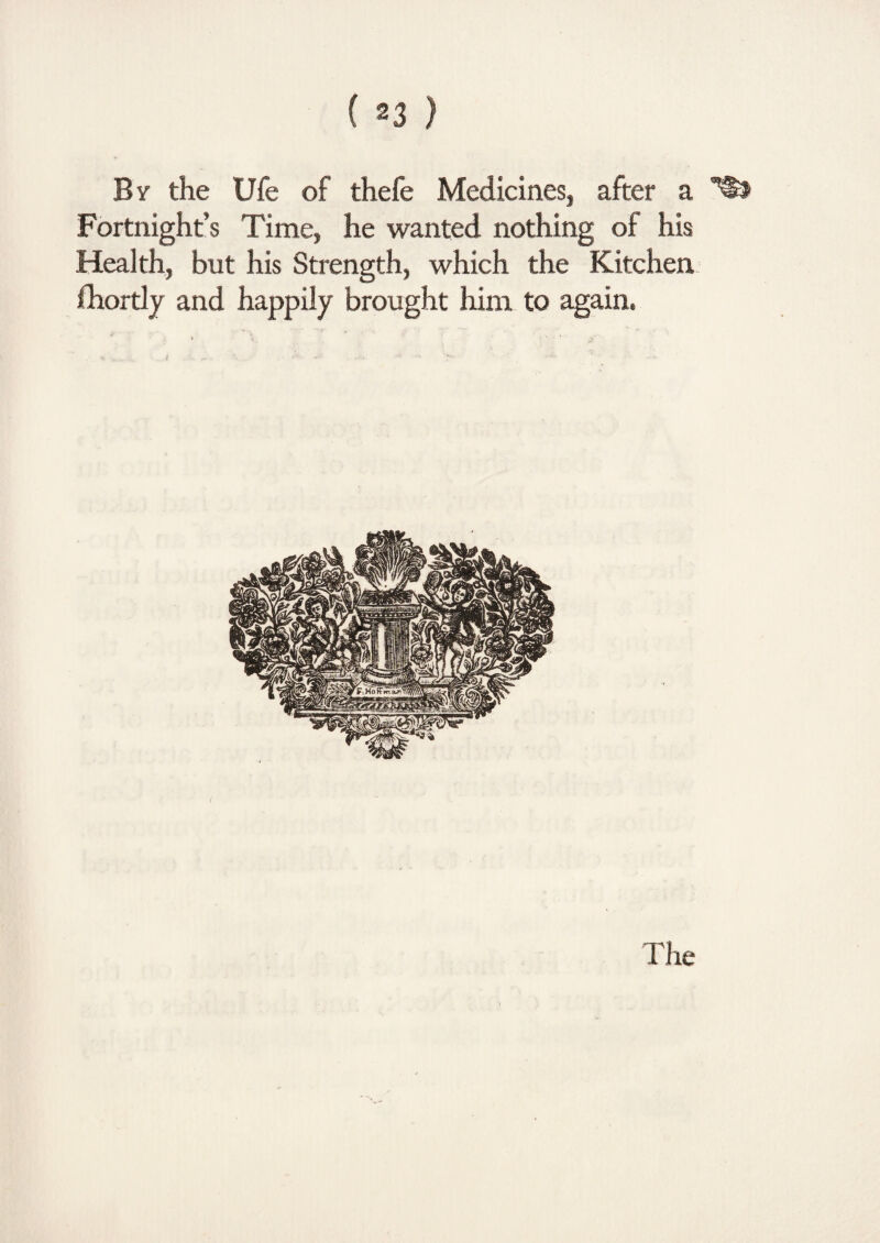 By the Ufe of thefe Medicines, after a Fortnight’s Time, he wanted nothing of his Health, but his Strength, which the Kitchen, Ihortly and happily brought him to again. The