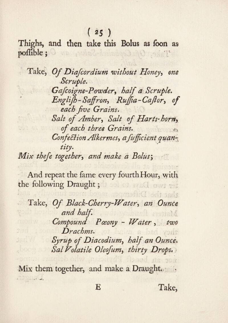 Thighs, and then take this Bolus as foon as poflible j ■ ;v Take, Of Diafcordium without Honey, one Scruple. Gafcoigne-Powder, half a Scruple. Englijh-Saffron, Rujfia - Cafior, of each five Grains. Salt of Amber, Salt of Harts-horn, of each three Grains. ConfeSlion Alkermes, a fujficient quan- tity. Mix thefe together, and make a Bolus\; And repeat the fame every fourth Hour, with the following Draught; . • Take, Of Black-Cherry-PVater, an Ounce and half ; Compound Pceony - Wiater, two Drachms. Syrup of Diacodium, half an Ounce. Sal Volatile Oleofum, thirty Drops. Mix them together, and make a Draught*. • E Take,