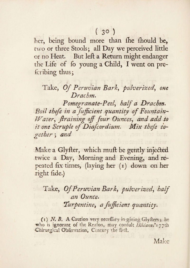 ( 3° ) her, being bound more than fhe fhould be, two or three Stools; all Day we perceived little or no Heat. But left a Return might endanger the Life of fo young a Child, I went on pre¬ fer ibing thus; Take, Of Peruvian Bark, pulverized, one Drachm. Pomegranate-Peel, half a Drachm. Boil thefe in a fuffic lent quantity of Fountain- lPater, Jlraining off four Ounces, and add to it one Scruple of Diafcordium. Mix thefe to¬ gether ; and o 1 Make a Glyfter, which muft be gently injected twice a Day, Morning and Evening, and re¬ peated fix times, (laying her (i) down on her right fide.) Take, Of Peruvian Bark, pulverized, half an Ounce. turpentine, a fuffic lent quantity. (i) N. B. A Caution very neceffiry in giving Glyilers; he who is ignorant of the Reafon, may confult HildanuAs 77th C'hirurgical Obfervation, Century the fir it.