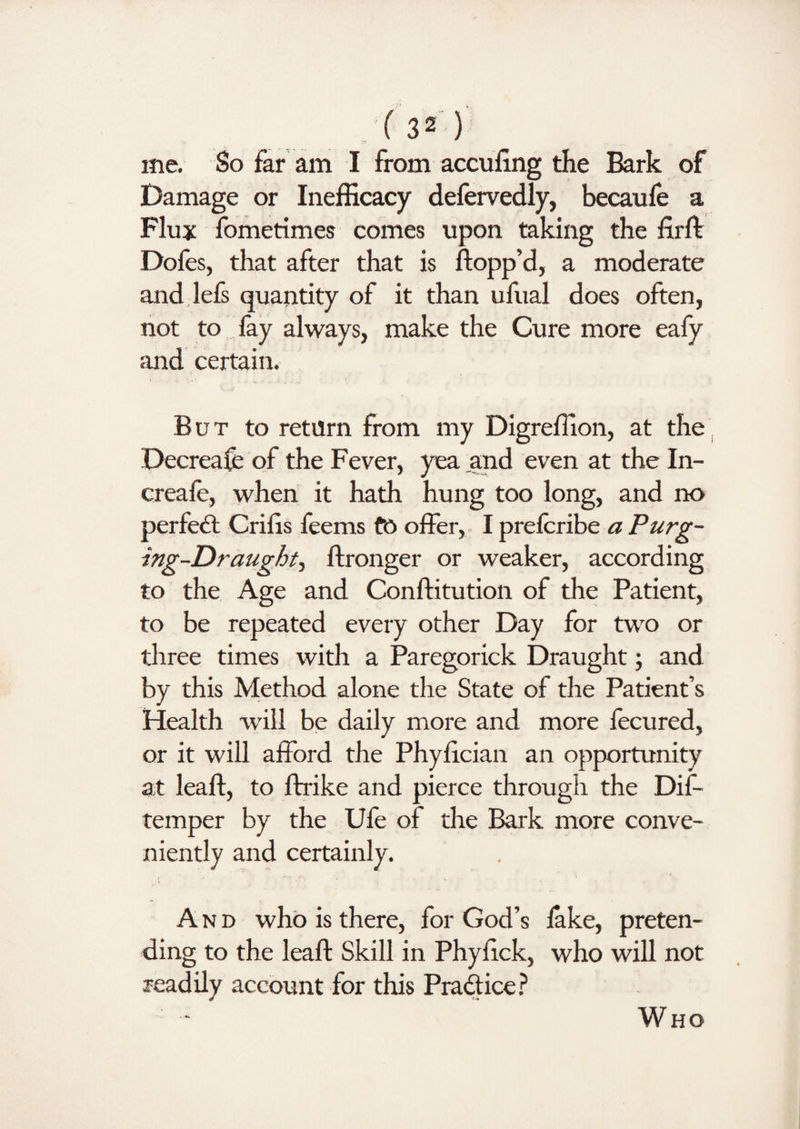 me. So far am I from accufing the Bark of Damage or Inefficacy delervedly, becaufe a Flux fometimes comes upon taking the firft Dofes, that after that is flopp’d, a moderate and lefs quantity of it than ufual does often, not to fay always, make the Cure more eafy and certain. But to return from my Digreflion, at the Decrease of the Fever, yea and even at the In- creafe, when it hath hung too long, and no perfect Crifis feems fo offer, I prefcribe a Purg¬ ing-Draughty ftronger or weaker, according to the Age and Conftitution of the Patient, to be repeated every other Day for two or three times with a Paregorick Draught; and by this Method alone the State of the Patient’s Health will be daily more and more fecured, or it will afford the Phyfician an opportunity at leaft, to ftrike and pierce through the Dif- temper by the Ufe of the Bark more conve¬ niently and certainly. And who is there, for God’s lake, preten¬ ding to the leaft Skill in Phyfick, who will not readily account for this Pradice? Who