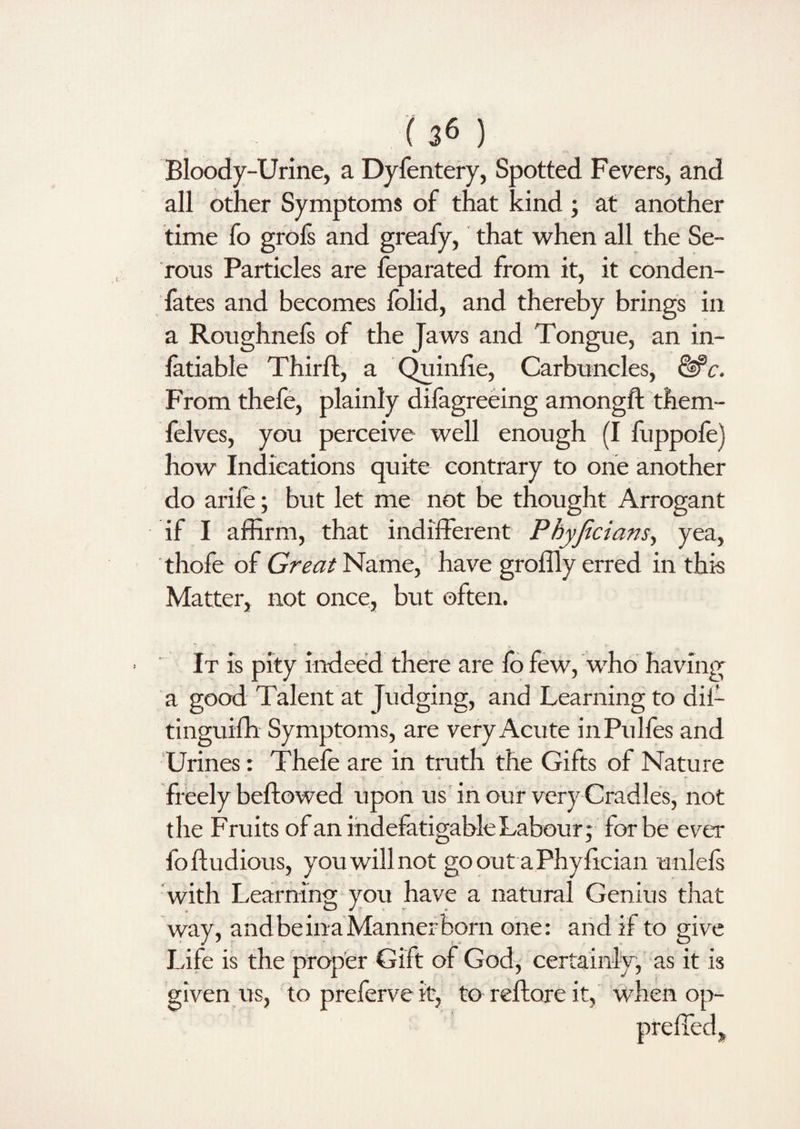 Bloody-Urine, a Dyfentery, Spotted Fevers, and all other Symptoms of that kind ; at another time fo grofs and greafy, that when all the Se¬ rous Particles are feparated from it, it conden- fates and becomes folid, and thereby brings in a Roughnefs of the Jaws and Tongue, an in- fatiable Third;, a Quinfie, Carbuncles, &c. From thefe, plainly dilagreeing amongft them- felves, you perceive well enough (I fuppolej how Indications quite contrary to one another do arile; but let me not be thought Arrogant if I affirm, that indifferent Pbyjicians, yea, thofe of Great Name, have groffly erred in this Matter, not once, but often. It is pity indeed there are fo few, who having a good Talent at Judging, and Learning to dii- tinguifh Symptoms, are very Acute inPulfes and Urines : Thefe are in truth the Gifts of Nature freely beftowed upon us in our very Cradles, not the Fruits of an indefatigable Labour 5 for be ever foftudious, you will not go out a Phy fician unlels with Learning you have a natural Genius that way, and be ina Manner born one: and if to give Life is the proper Gift of God, certainly, as it is given us, to preferve it, to reftore it, when op-