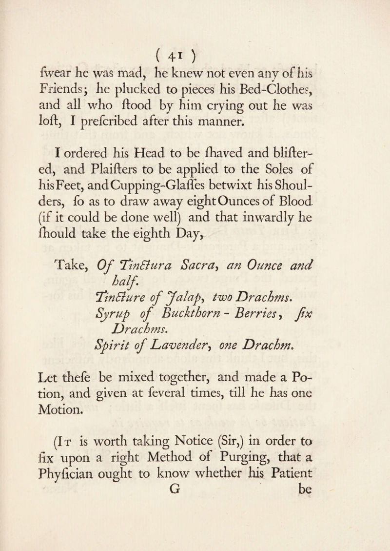 fwear he was mad, he knew not even any of his * * Friends; he plucked to pieces his Bed-Clothes, and all who flood by him crying out he was loft, I prefcribed after this manner. I ordered his Head to be lhaved and blifter- ed, and Plaifters to be applied to the Soles of his Feet, andCupping-Glafles betwixt his Shoul¬ ders, fo as to draw away eight Ounces of Blood, (if it could be done well) and that inwardly he fhould take the eighth Day, Take, Of TinSlura Sacra, an Ounce and half. *TinElure of falap, two Drachms. Syrup of Buckthorn - Berries, fix Drachms. Spirit of Lavender, one Drachm. Let thefe be mixed together, and made a Po¬ tion, and given at feveral times, till he has one Motion. (It is worth taking Notice (Sir,) in order to fix upon a right Method of Purging, that a Phyfician ought to know whether his Patient G be