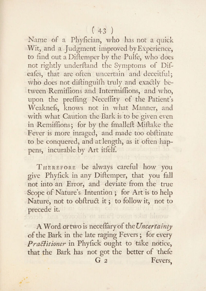 Name of a Phyfician, who has not a quick Wit, and a Judgment improved byExperience, to find out a Diftemper by the Pulfe, who does not rightly underftand the Symptoms of Difi- eafes, that are often uncertain and deceitful; who does not diftinguiffi truly and exactly be¬ tween Remiffions and Intermiflions, and who, upon the preffing Neceffity of the Patient’s Weaknefs, knows not in what Manner, and with what Caution the Bark is to be given even in Remiffions; for by the fmallei! Miftake the Fever is more inraged, and made too obftinate to be conquered, and at length, as it often hap¬ pens, incurable by Art itfelf. Therefore be always careful how you give Phyfick in any Diftemper, that you fall not into an Error, and deviate from the true Scope of Nature’s Intention ; for Art is to help Nature, not to obftrudt it; to follow it, not to precede it. A Word or two is neceftaryof the Uncertainty of the Bark in the late raging Fevers; for every PraSiitioner in Phyfick ought to take notice, that the Bark has not got the better of thefe G 2 Fevers,