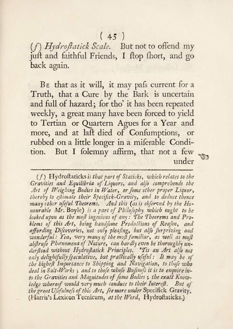 (/) Hydroftatick Scale. But not to offend my juft and faithful Friends, I flop fhort, and go back again. B e that as it will, it may pafs current for a Truth, that a Cure by the Bark is uncertain and full of hazard; for tho’ it has been repeated weekly, a great many have been forced to yield to Tertian or Quartern Agues for a Year and more, and at laft died of Confumptions, or rubbed on a little longer in a miferable Condi¬ tion. But I folemny affirm, that not a few under (/) Hydroftaticks is that part of Staticks, which relates to the Gravities and Equilibria of Liquors, and alfo comprehends the Art of Weighing Bodies in Water, or fome other proper Liquor, thereby to ejtimate their Specifick-Gravity, and to deduce thence many ether ufeful Theorems. And this (as is obferved by the Ho- nourable Mr. Boyle) is a part of Philofophy which ought to be looked upon as the moft ingenious of any: The Theorems and Pro• blems of this Art, being handfome Produttions of Reafon, and affording Difcoveries, not only pleafing, but alfo fur prizing and wonderful: Tea, very many of the moft familiar, as well as moft abftrufe Phenomena of Nature, can hardly even be thoroughly un- derftood without Hydroftatick Principles. 9Tis an Art alfo not only delightfully fpeculative, but pr attic ally ufeful: It may be of the higheft Importance to Shipping and Navigation, to thofe who deal in Salt-Works ; and to thofe whofe Buftnefs it is to enquire in™ to the Gravities and Magnitudes of fome Bodies; the exatt Know¬ ledge whereof would very much conduce to their Inter eft. But of the great Ufefulnefs of this Art, fee more under Specifick Gravity* (Harris’s Lexicon Tecnicum* at the Word, Hydroftaticks.)