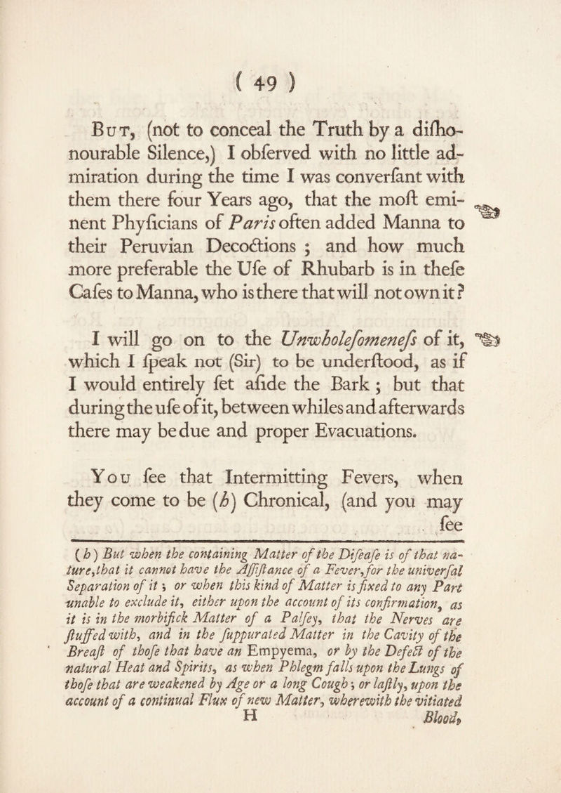 But, (not to conceal the Truth by a difho- nourable Silence,) I obferved with no little ad¬ miration during the time I was converfant with them there four Years ago, that the moft emi¬ nent Phyiicians of Paris often added Manna to their Peruvian Decodtions ; and how much more preferable the Ufe of Rhubarb is in thefe Cafes to Manna, who is there that will not own it ? ■/ I will go on to the Unwholefomenefs of it, which I fpeak not (Sir) to be underflood, as if I would entirely fet afide the Bark ; but that during the ufe of it, between whiles and afterwards there may be due and proper Evacuations. You fee that Intermitting Fevers, when they come to be (h) Chronical, (and you may . fee (b) But when the containing Matter of the Difeafe is of that na¬ ture jb at it cannot have the Afiiftance of a Fever?for the univerfal Separation of ita, or when this kind of Matter is fixed to any Part unable to exclude it, either upon the account of its confirmation as it is in the morbifick Matter of a Palfiey, that the Nerves are fluffed with-, and in the fuppurated Matter in the Cavity of the Breaft of thofe that have an Empyema, or by the Defeffi of the natural Heat and Spirits? as when Phlegm falls upon the Lungs of thofe that are weakened by Age or a long Cough *, or laftly, upon the account of a continual Flux of new Matter, wherewith the vitiated H Bioodp