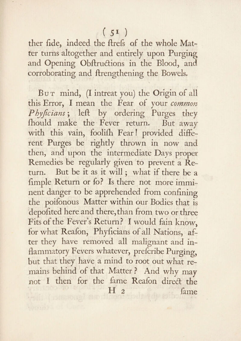 (5*) ther fide, indeed the ftrefs of the whole Mat¬ ter turns altogether and entirely upon Purging and Opening Obftrudions in the Blood, and corroborating and ftrengthening the Bowels. But mind, (I intreat you) the Origin of all this Error, I mean the Fear of your common Phyjicians; left by ordering Purges they fhould make the Fever return. But away with this vain, foolifh Fear! provided diffe¬ rent Purges be rightly thrown in now and then, and upon the intermediate Days proper Remedies be regularly given to prevent a Re¬ turn. But be it as it will; what if there be a ftmple Return or fo? Is there not more immi¬ nent danger to be apprehended from confining the poifonous Matter within our Bodies that is depoftted here and there, than from two or three Fits of the Fever’s Return? I would fain know, for what Reafon, Phyficians of all Nations, af¬ ter they have removed all malignant and in¬ flammatory Fevers whatever, prefcribe Purging, but that they have a mind to root out what re¬ mains behind of that Matter ? And why may not l then for the fame Reafon direct the H 2 fame