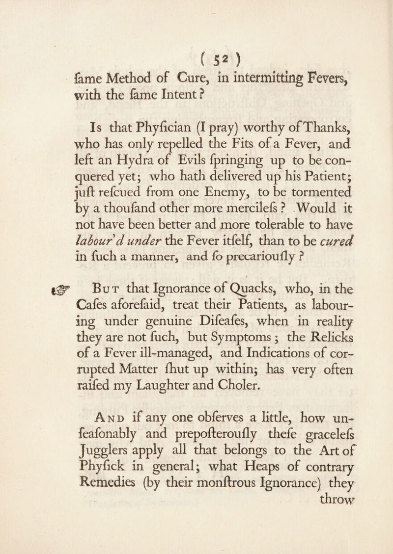 fame Method of Cure, in intermitting Fevers, with the lame Intent ? Is that Phyfician (I pray) worthy of Thanks, who has only repelled the Fits of a Fever, and left an Hydra of Evils fpringing up to be con¬ quered yet; who hath delivered up his Patient; juft refcued from one Enemy, to be tormented by a thoufand other more mercilefs ? Would it not have been better and more tolerable to have labour d under the Fever itfelf, than to be cured in shell a manner, and So precariously ? * But that Ignorance of Quacks, who, in the Cafes aforelaid, treat their Patients, as labour¬ ing under genuine Difeafes, when in reality they are not fitch, but Symptoms; the Relicks of a Fever ill-managed, and Indications of cor¬ rupted Matter lhut up within; has very often raifed my Laughter and Choler. A nd if any one obferves a little, how un- feafonably and prepofteroufly thefe gracelels jugglers apply all that belongs to the Art of Phyfick in general; what Heaps of contrary Remedies (by their monftrous Ignorance) they throw