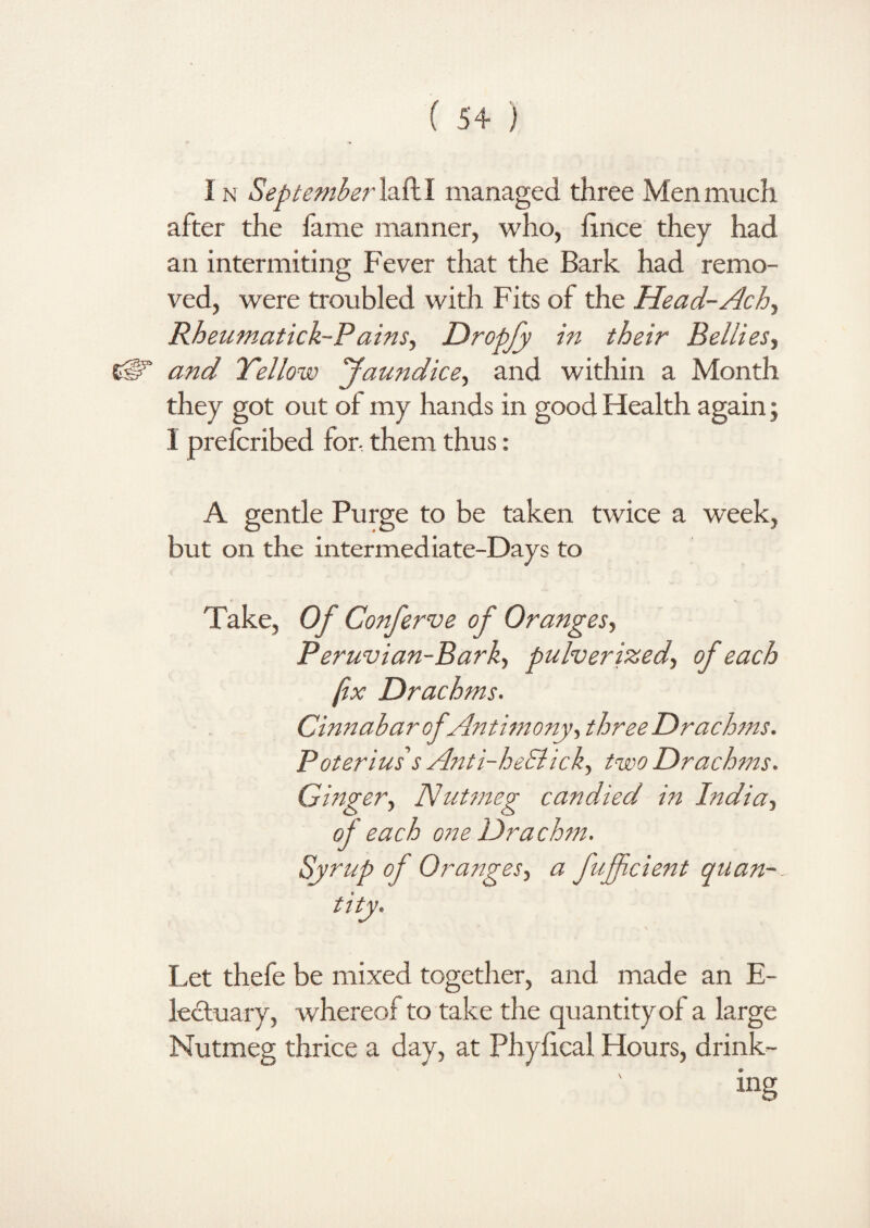 1 n September lad I managed three Men much after the fame manner, who, hnce they had an intermiting Fever that the Bark had remo¬ ved, were troubled with Fits of the Head-Ach, Rheumatick-P ains, Dropfy in their Belliesy CjP1” and Yellow Jaundice, and within a Month they got out of my hands in good Health again; I prefcribed for- them thus: A gentle Purge to be taken twice a week, but on the intermediate-Days to Take, Of Conferve of Oranges, Peruvian-Barky pulverized, of each fix Drachms. Cinnabar of Antimony, threeDrachms. Poterius's Anti-heSlick, two Drachms. Ginger, Nutmeg candied in India, of each one Drachm. Syrup of Oranges, a fuffcient quan¬ tity. Let thefe be mixed together, and made an E- lectuary, whereof to take the quantity of a large Nutmeg thrice a day, at Phyfical Hours, drink¬ ing