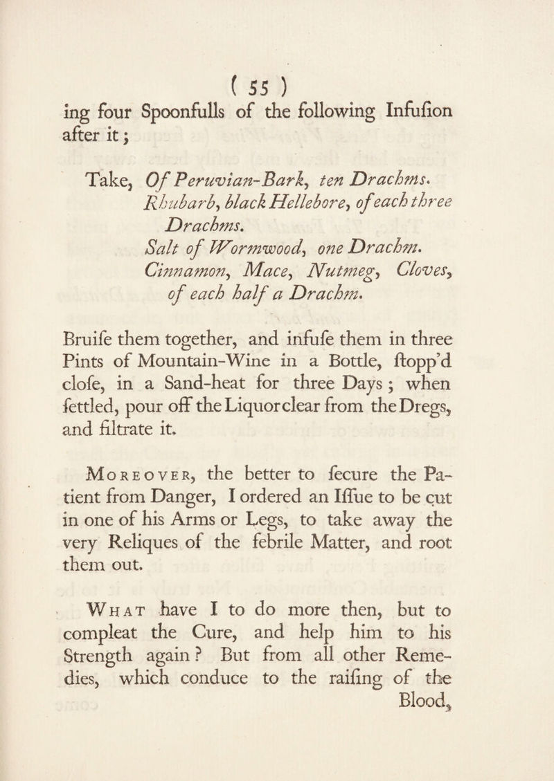 ing four Spoonfulls of the following Infufion after it; Take, Of P eruvian-Bark, ten Drachms. Rhubarb, black Hellebore, of each three Drachms. Salt of Wormwood, one Drach?n. Cinnamon, Mace, Nutmeg, Cloves, of each half a Drachm. Bruil'e them together, and infufe them in three Pints of Mountain-Wine in a Bottle, flopp’d clofe, in a Sand-heat for three Days ; when fettled, pour off the Liquor clear from the Dregs, and filtrate it. Moreover, the better to fecure the Pa¬ tient from Danger, I ordered an Iflue to be cut in one of his Arms or Legs, to take away the very Reliques of the febrile Matter, and root them out. What have I to do more then, but to compleat the Cure, and help him to his Strength again ? But from all other Reme¬ dies, which conduce to the railing of the Blood,