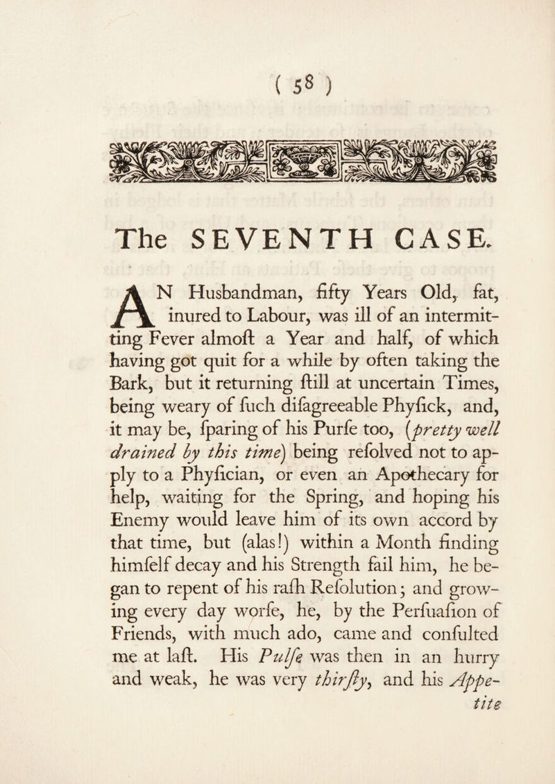 The SEVENTH CASE. AN Husbandman, fifty Years Old, fat, inured to Labour, was ill of an intermit¬ ting Fever almoft a Year and half, of which having got quit for a while by often taking the Bark, but it returning ftill at uncertain Times, being weary of fuch difagreeable Phyfick, and, it may be, fparing of his Purfe too, (pretty well drained by this time) being refolved not to ap¬ ply to a Phyfician, or even an Apothecary for help, waiting for the Spring, and hoping his Enemy would leave him of its own accord by that time, but (alas!) within a Month finding himfelf decay and his Strength fail him, he be¬ gan to repent of his ralh Refolution; and grow¬ ing every day worfe, he, by the Perfuafion of Friends, with much ado, came and confulted me at laft. His Pulfe was then in an hurry and weak, he was very thirjly, and his Appe¬ tite