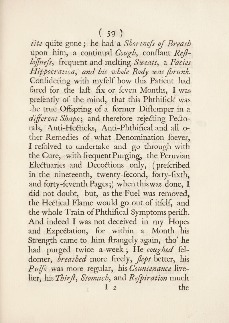 the quite gone; he had a Shortnefs of Breath upon him, a continual Cough, conftant Rejl- hffnejsy frequent and melting Sweats, a Facies Hippocratica, Z>/r whole Body was ffrunk. Conlidering with myfelf how this Patient had fared for the laft fix or feven Months, I was prefently of the mind, that this Phthifick was .he true Offspring of a former Diftemper in a different Shape; and therefore rejecting Pecto¬ rals, Anti-HeCticks, Anti-Phthifical and all o- ther Remedies of what Denomination fbever, I refolved to undertake and go through with the Cure, with frequent Purging, the Peruvian Electuaries and DecoCtions only, (prefcribed in the nineteenth, twenty-fecond, forty-fixth, and forty-feventh Pages ;) when this was done, I did not doubt, but, as the Fuel was removed, the HeCtical Flame would go out of itfelf, and the whole Train ofPhthifical Symptoms perifh. And indeed I was not deceived in my Hopes and Expectation, for within a Month his Strength came to him ftrangely again, tho’ he had purged twice a-week; He coughed fel- domer, breathed more freely, fept better, his Pulfe was more regular, his Countenance live¬ lier, his Third 1 Stomach, and Refpiration much I 2 the