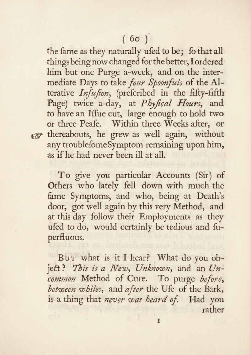 the fame as they naturally ufed to be; fo that all things being now changed for the better, I ordered him but one Purge a-week, and on the inter¬ mediate Days to take four Spoonfuls of the Al¬ terative Infufion, (prefcribed in the fifty-fifth Page) twice a-day, at Phyfical Hours, and to have an I flue cut, large enough to hold two or three Peafe, Within three Weeks after, or cgs* thereabouts, he grew as well again, without any troublefome Symptom remaining upon him, as if he had never been ill at all. To give you particular Accounts (Sir) of Others who lately fell down with much the fame Symptoms, and who, being at Death’s door, got well again by this very Method, and at this day follow their Employments as they ufed to do, would certainly be tedious and fu- perfluous. But what is it I hear? What do you ob¬ ject ? 'This is a New, Unknown, and an Un¬ common Method of Cure. To purge before, between whiles, and after the Ufe of the Bark, is a thing that never was heard of. Had you rather