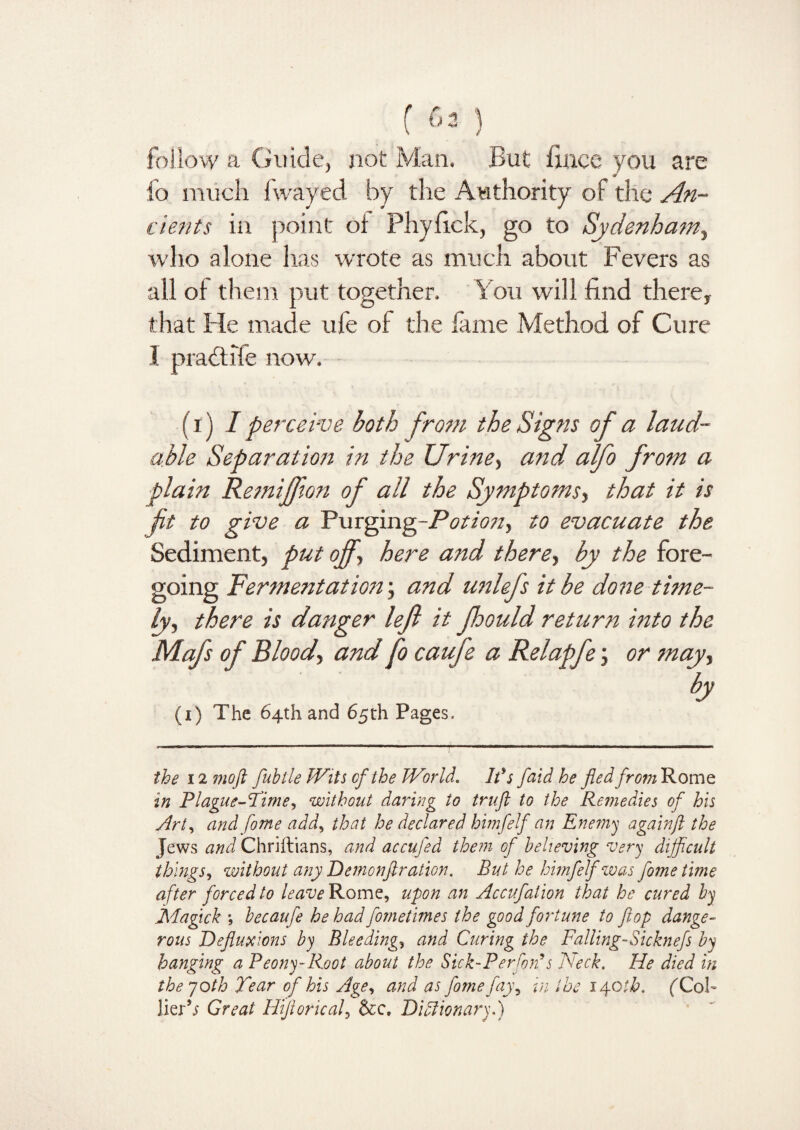 () follow a Guide, not Man. But lines you are fo much fwayed by the Authority of the An¬ cients in point oi Phylick, go to Sydenham, who alone has wrote as much about Fevers as all of them put together. You will find there, that Fie made ufe of the lame Method of Cure I pradtife now. (i) I perceive both from the Signs of a laud¬ able Separation in the Urine, and alfo from a plain Remiffton of all the Symptoms, that it is fit to give a Purging-/Y/Azz, to evacuate the Sediment, put off-, here and there, by the fore¬ going Fermentation; and unlefs it be done time¬ ly, there is danger left it ffould return into the Mafs of Blood, and fo caufe a Relapfe; or may, by (i) The 64th and 65th Pages. the 12 moft fubtle Wits of the World. Ids faid he fled fromRomz in Plague-Time, without daring to trufi to the Remedies of his Art, and fome add, that he declared himfelf an Enemy againft the Jews and Chriitians, and accufed them of believing very dijficult things, without any Demonflration. But he himfelf was fome time after forced to leave Rome, upon an Accufation that he cured by Magick ; becaufe he had fornetimes the good fortune to flop dange¬ rous Defluxions by Bleedings and Curing the Falling- Sicknefs by hanging a Peony-Root about the Sick-P erforf s Neck. He died in the 70th Tear of his Age, and as fome fayy in the lyotb. ('Co.h lierV Great Hifloricaf &c. DiAwnary.)