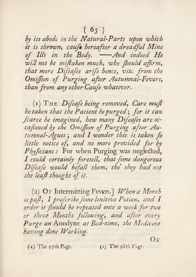 by its abode in the Natural-Parts upon which it is thrown, caufs hereafter a dreadful Mine of Ills in the Body. -And indeed He will not be mifaken much, who fhould affirm, that more Difeafes arife hence, viz. from the Omiffion of Purging after Autumnal-Fevers, than from any other Caufe whatever. (i) The Difeafe being removed, Care mujl be taken that the Patient be purged; for it can fcarce be imagined, how many Difeafes are oc- cafoned by the Omiffion of Purging after Au¬ tumnal-Agues ; and I wonder this is taken fo little notice of and no more provided for by Phyfecians: For when Purging was negledted, I could certainly foretell> that fome dangerous Difeafe would befall them, tho they had not the leaf thought of it. (2) Of Intermitting Fevers.] When a Month is pafl, I preferibe fome lenitive Potion, and I order it fhould be repeated once a week for two or three Months following, and after every Purge an Anodyne at Bed-time, the Medicine having done Working. Of (1) The 97th Page, (;.) The 9.8th Page,