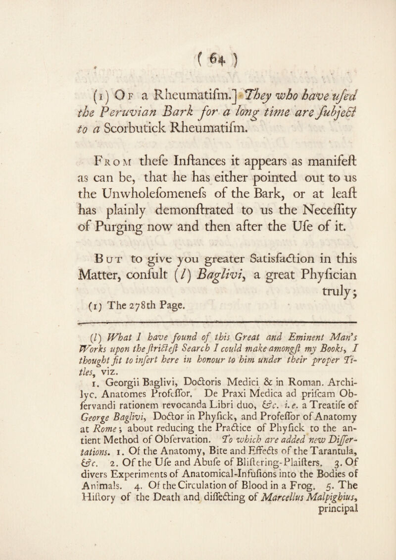 (i) Of a Rheumatifm.] They who haveujed the Peruvian Bark for a longr time are fubjeSi to a Scorbutick Rheumatifm. F r o m thefe Inftances it appears as manifeft as can be, that he has either pointed out to us the Unwholefomenefs of the Bark, or at lead has plainly demonftrated to us the NecelTity of Purging now and then after the Ufe of it. But to give you greater Satisfaction in this Matter, confult (/) Baglivi, a great Phyfician (i) The 278th Page. (/) What 1 have found of this Great and Eminent Man’s Works upon theftriffieft Search I could make amongft my Books, I thought fit to infert here in honour to him under their proper Ti~ ties, viz. rt Georgii Baglivi, Bodtoris Medici & in Roman. Archk Jyc. Anatomes Profefibr. De Praxi Medica ad prifcam Ob- fervandi rationem revocanda Libri duo, £5fc. i.e. aTreatifeof George Baglivi, Dodlor in Phyfick, and Profefior of Anatomy at Rome, about reducing the Practice of Phyfick to the an¬ cient Method of Obfervation. To which are added new Differ- tations. 1. Of the Anatomy, Bite and Effedts of the Tarantula, 2. Of the Ufe and Abufe of Bliftering-Plaifters. 3. Of divers Experiments of Anatomical-Infufions into the Bodies of Animals. 4. Of the Circulation of Blood in a Frog. 5. The Hiilory of the Death and difiedting of Marcellus Malpighius, principal