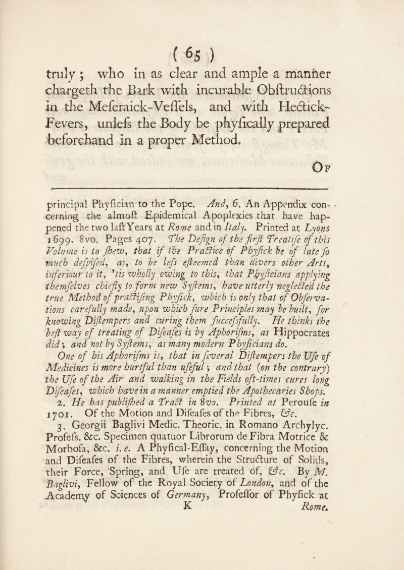 chargeth the Bark with incurable Obitr actions in the Meferaick-Veffels, and with Hedtick- Fevers, unlefs the Body be phy fiscally prepared, beforehand in a proper Method. Of principal Phyfician to the Pope. And, 6. An Appendix con¬ cerning the aim oft Epidemical Apoplexies that have hap¬ pened the two laft Years at Rome and in Italy, Printed at Lyons 1699. 8vo. Pages 407. The Defign of the firft Freatife of this Volume is to fhew, that if the P rail ice of Phyfick be of late Jb much defpifed, as, to be lefs efteemcd than divers other Arts, inferiour to it, * 2 3 * * * * * 9tis wholly owing to this, that PJgyficians applying themfelves chiefly to form new Syfttems, have utterly neglefled the true Method of pralUfing Phyfick, which is only that of Obferva- tions carefully made, upon which fare Principles ?nay be built, for knowing Diftempers and curing them fuccefsfully» He thinks the befl way of treating of Difeafes is by Aphorifms, as Hippocrates did \ and not by Syftems, as many modern Phyficians do. One of his Aphorifms is, that in feveral Diftempers the Ufe of Medicines is more hurtful than ufeful; and that (<on the contrary) the Ufe of the Air and walking in the Fields oft-times cures long Difeafes, which have in a manner emptied the Apothecaries Shops. 2. He has publifhed a Frail in 8vo. Printed at Peroufe in 1701. Of the Motion and Difeafes of the Fibres, &c. 3. Georgii Baglivi Medic. Theoric. in Romano Archylyc. Profefs. &c. Specimen quatuor Ltbrorum de Fibra Motrice & Morbofa, &c. i. e. A Phyfical-Effay, concerning the Motion and Difeafes of the Fibres, wherein the Stru&ure of Solids, their Force, Spring, and Ufe are treated of, &c. By M, Baglivi, Fellow of the Royal Society of London, and of the Academy of Sciences of Germany, Profeflor of Phyfick at K Rome;
