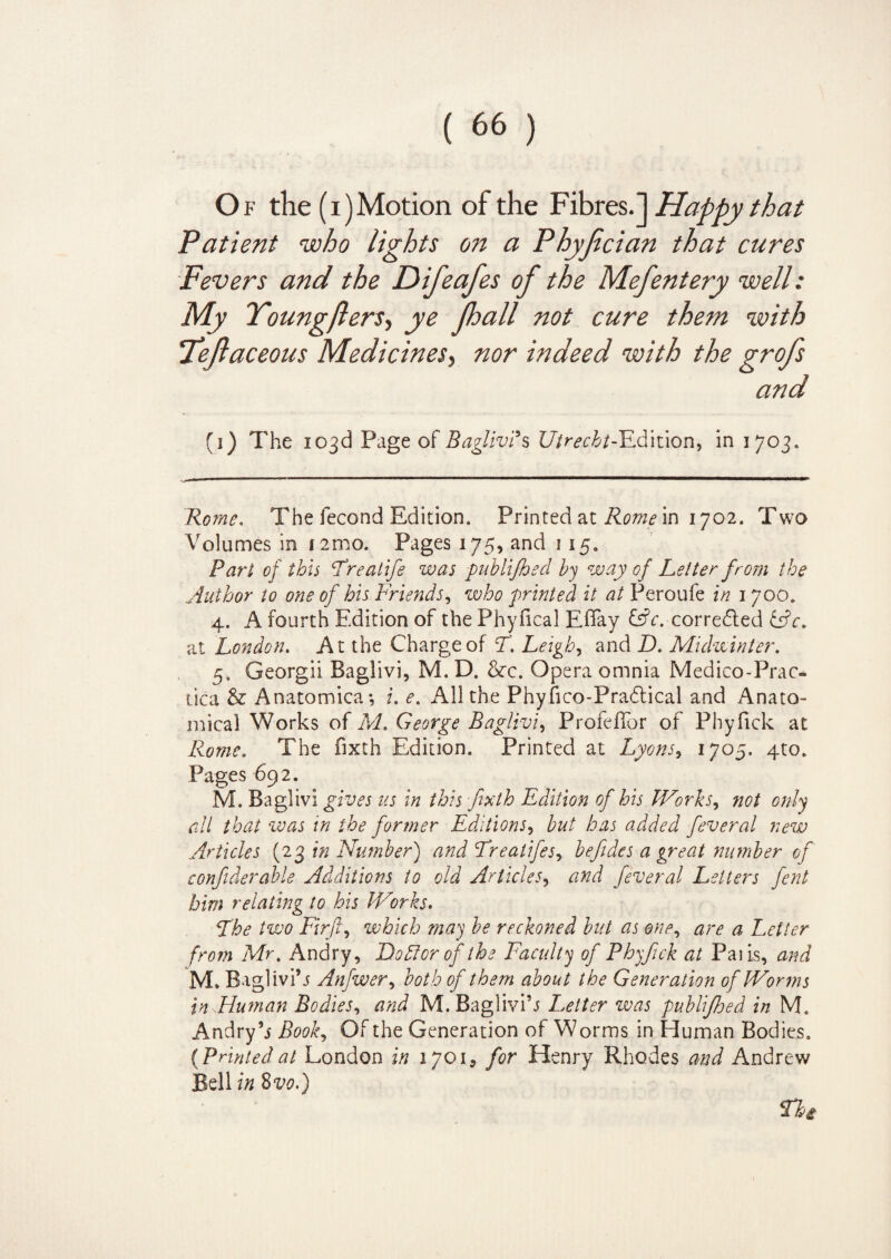 Of the (i)Motion of the Fibres.] Happy that Patient who lights on a Phyfician that cures Fevers and the Difeafes of the Mefentery well: My Youngfters, ye Jhall not cure them with Teftaceous Medicines, nor indeed with the grofs and (i) The 103d Page of Baglivi*s Utrecht-Edition, in 1703. Rome. The fecond Edition. Printed at Rome in 1702. Two Volumes in 1 21110. Pages 175, and 1 15. Part of this Frealife was publifhed by way of Letter from the Author to one of his Friends, who printed it at Peroufe in 1700. 4. A fourth Edition of the Phyfical EBay &c. corrected &c. at London. At the Charge of F. Leigh, and D. Midwinter. 5. Georgii Baglivi, M. D. &c. Opera omnia Medico-Prac- tica & Anatomica; i. e. All the Phyfico-Pradtical and Anato¬ mical Works of M. George Baglivi, ProfefTor of Phyfick at Rome. The fixth Edition. Printed at Lyons, 1705. 4to. Pages 692. M. Baglivi gives us in this fixth Edition of his Works, not only all that was in the former Editions, but has added feveral new Articles (23 in Number) and Freatifes, befides a great number of confiderable Additions to old Articles, and feveral Letters fent him relating to his IVorks. The two Firft, which may be reckoned but as one, are a Letter from Mr, Andry, Do For of the Faculty of Phyfick at Palis, and M. Baglivi’j Anfwer, both of them about the Generation of Worms in Human Bodies, and M. Baglivi’j Letter ivas publifoed in M. Andry’j Book, Of the Generation of Worms in Human Bodies. (Printedat London in 1701, for Henry Rhodes and Andrew Bell in 8vo.) Thi