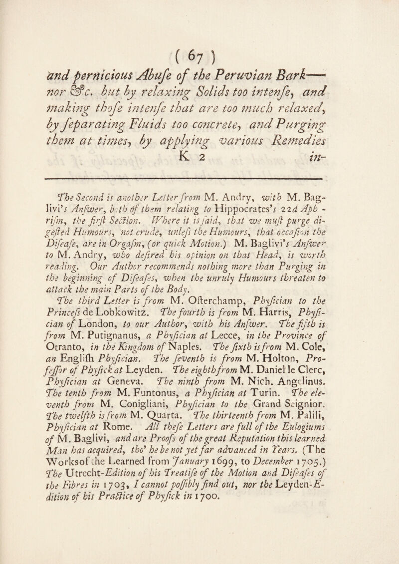 'and pernicious Ahufe of the Peruvian Bark—- nor &c. but by relaxing Solids too intenfe, and making thoje intenfe that are too much relaxed, by feparating Fluids too concrete, and Purging them at times, by applying various Remedies K 2 in- ’The Second is another Letter from M. Andry, with M. Bag- livi’j Anfwer, both tif them relating to Hippocrates’.* 2id Aph - rifm, the firjt Section, Where it is /aid, that we muft purge di¬ pped ed Humours, not crude, unlefs the Humours, occafion the Difeafe, ^Orgafm, for quick Motion.) M. Baglivi’* Anfwer to M. Andry, ?e;/6o defired his opinion on that Head, is worth reading. Our Author recommends nothing more than Purging in the beginning of Difeafes, unruly Humours threaten to attack the main Parts of the Body. The third Letter is from M. Ofterchamp, Phyfician to the Princefs de Lobkowitz. T/6<? fourth is from M. Harris, Phyfi¬ cian of London, to our Author, with his Anfwer. The fifth is from M. Putignanus, a Phyfician at Lecce, in the Province of Otranto, in the Kingdom of Naples. The fixth is from M. Cole* an Englifli Phyfician. The feventh is from M. Holton, Pro- fejfor of Phyfick at Leyden. The eighth from M. Daniel le Clerc, Phyfician at Geneva. The ninth from M. Nich. Angelinus. The tenth from M. Funtonus, a Phyfician at Turin. The ele¬ venth from M. Conigliani, Phyfician to the Grand Seignior. The twelfth is from M. Quarta, The thirteenth from M. Palili, Phyfician at Rome. Alt thefie Letters are full of the Eulogiums of M. Baglivi, and are Proofs of the great Reputation this learned Man has acquired, tho3 he be not yet far advanced in Tears. (The Worksof the Learned from January 1699, to December 1705.) The Utrecht-Edition of his Treatife of the Motion and Difeafes of the Fibres in 1703, I cannot poffibly find out, nor the Leyden- dition of his Practice of Phyfick in 1700.