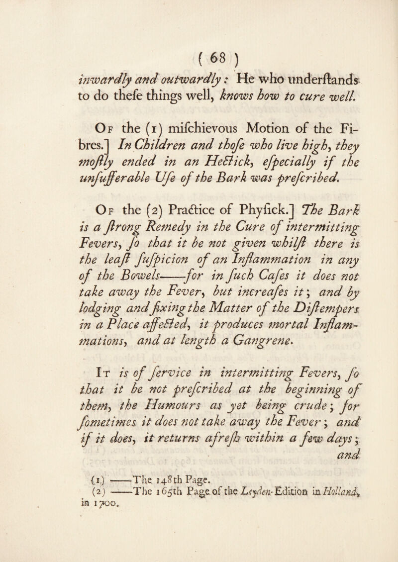 inwardly and outwardly: He who itnderftands to do thefe things well, knows how to cure well. Of the (i) mifchievous Motion of the Fi¬ bres.] In Children and thofe who live high, they tnojtly ended in an He&ick, efpecially if the unfufferable Ufe of the Bark was preferibed. Of the (2) Practice of Phyfick.] The Bark is a flrong Remedy in the Cure of intermitting Fevers, Jo that it be not given whiljl there is the leaf fufpicion of an Inflammation in any of the Bowels-for in fuch Cafes it does not take away the Fever, but increafes it; and by lodging andfixing the Matter of the Diflempers in a Place affe&ed, it produces mortal Inflam¬ mations, and at length a Gangrene. It is of fervice in intermitting Fevers, fo that it be not preferibed at the beginning of them, the Humours as yet being crude; for fometimes it does not take away the Fever; and if it does, it returns afrefh within a few days; and (1) -The 148 th Page. (2) -The 165th Pageof the LifjJeK-EditioB iaHolland, ia 1700.