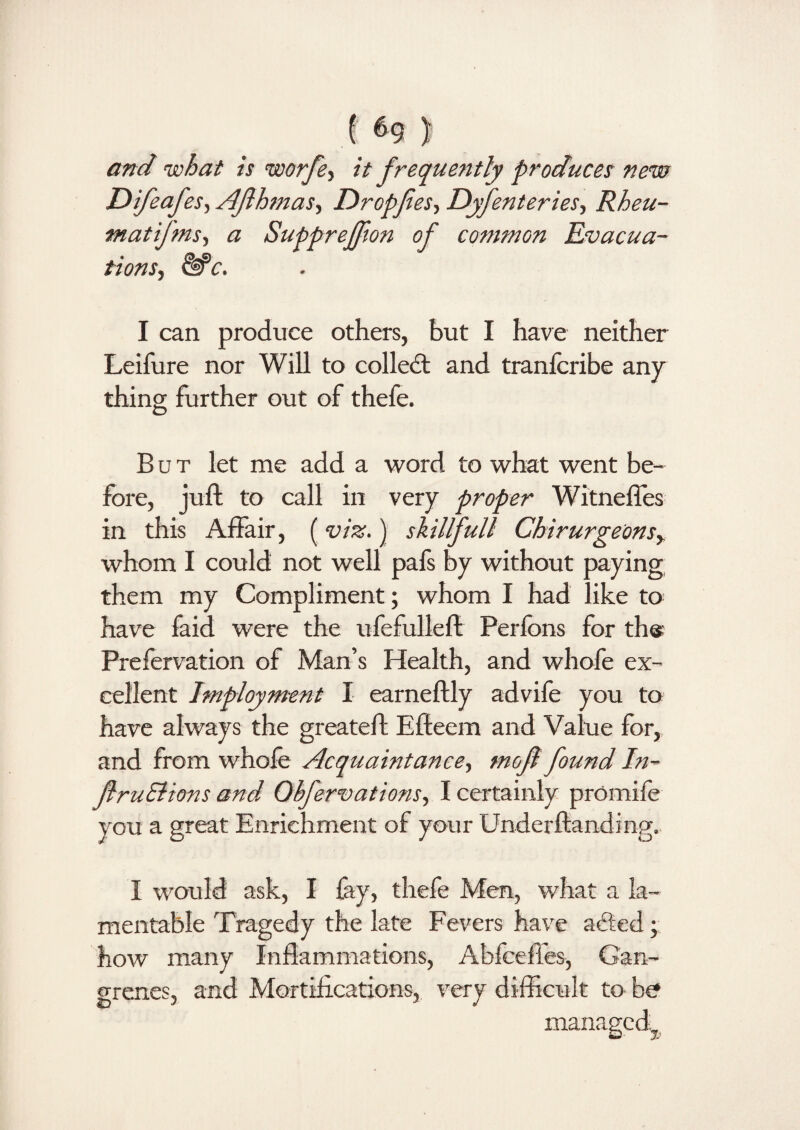 ! ) and what is worfe, it frequently produces new Difeafes, Ajlhmas, Dropfies, Dyfenteries, Rheu- matifms, a Supprejfion of common Evacua¬ tions, I can produce others, but I have neither Leifure nor Will to colled: and tranfcribe any thing further out of thefe. But let me add a word to what went be¬ fore, juft to call in very proper Witneffes in this Affair, (viz.) skillfull Chirurgeonsr whom I could not well pals Sy without paying them my Compliment; whom I had like to have faid were the ufefulleft Perfons for ths Prefervation of Man’s Health, and whofe ex¬ cellent Imployment I earneftly advife you to have always the greateft Eftecm and Value for, and from whofe Acquaintance, mofl found In- JlruElions and Obfervations, I certainly prOmife you a great Enrichment of your Underftandmg. I would ask, I fay, thefe Men, what a la¬ mentable Tragedy the late Fevers have acted; how many Inflammations, Abfceffes, Gan¬ grenes, and Mortifications, very difficult to bo managed