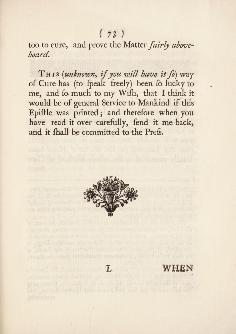 too to cure, and prove the Matter fairly above-¬ board. This (unknown., if you will have it fo) way of Cure has (to ipeak freely) been fo lucky to me, and fo. much to my Wifh, that I think it would be of general Service to Mankind if this Epiftle was printed; and therefore when you have read it over carefully, fend it me back, and it fhall be committed to the Prefs, 1 WHEN