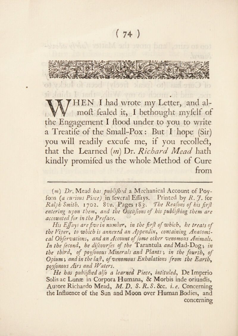 HEN I had wrote my Letter, and al- moft fealed it, I bethought myfelf of the Engagement I flood under to you to write a Treatife of the Small-Pox: But I hope (Sir) you will readily excufe me, if you recoiled:, that the Learned (m) Dr. Richard Mead hath kindly promifed us the whole Method of Cure from {m) Dr. Mead has publifhed a Mechanical Account of Poy- Tons (a curious Piece) in feveral Eflays. Printed by R. J. for Ralph Smith. 1702. 8vo. Pages 183. The Reafons of his firft entering upon them, and the Occafions of his publifbing them are accounted for in the Preface. His EJfiays are five in number, in the firfil of which, he treats of the Viper, to which is annexed an Appendix, containing Anatomi¬ cal Obfervations, and an Account of fome other venomous Animals* In the fiecond, he difeourfes of the Tarantula Mad-Dog-, in the third, of poyfonous Minerals and Plants *, in the fourth, of Opium \ and in the lafi, of venomous Exhalations from the Earthy poyfonous Airs and Waters. He has publifiloed alfo a learned Piece, intituled, De Imperio Solis ac Lunas in Corpora Humana* & Morbis inde oriundis, Autore Richardo Mead, M. D. S. R. S. &c. i. e. Concerning the Influence of the Sun and Moon over Human Bodies, and concerning