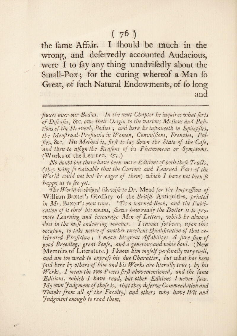 the fame Affair. I fhould be much in the wrong, and defervedly accounted Audacious, were I to fay any thing unadvifedly about the Small-Pox; for the curing whereof a Man fo Great, of fuch Natural Endowments, of fo long and fluxes over our Bodies. In the next Chapter he inquires what forts of Difeafes, &c. owe their Origin to the various Motions and Pofi- tions of the Heavenly Bodies ; and here he injtanceth in Epilepfies, the Menftrual-Profluvia in Women, Convulfions, Frenzies, Pal- fies, &c. His Method is, firfl to lay down the State of the Cafe, and then to ajfign the Reafons of its P hoe no mem or Symptoms. (Works of the Learned, &c.) No doubt but there have been more Editions of both thefe EraSts, (they being fo valuable that the Curious and Learned Part of the World could not but be eager of them) which 1 have not been fo happy as to fee yet. Phe World is obliged likewife to Hr. Mead for the Imprejfon of William Baxter’j Gloffary of the Britifh Antiquities, printed in Mr. Baxter’^ own time. ’Pis a learned Book, and the Publi¬ cation of it thro’ his means, floews how ready the Dohlor is to pro• ?note Learning and incourage Men of Letters^ which he always does in the moft endearing manner. I cannot forbear, upon this cccafion, to take notice of another excellent Qualification of that ce¬ lebrated Phyfician \ I mean his great Affability: A fure fign of good Breedings great Senfe, and a generous and noble Sold. (New Memoirs of Literature.) I know him myfelf perfonally very well) and am too weak to exprefs his due Character, but what has been faid here by others of him and his W'orks are literally true ; by his Works, I mean the two Pieces firfl above mentioned) and the fame Editions, which I have read) but other Editions I never faw. My own Judgment of thofe is, that they deferve Commendation and Phanks from all of the Faculty) and others who have Wit and Judgment enough to read them9