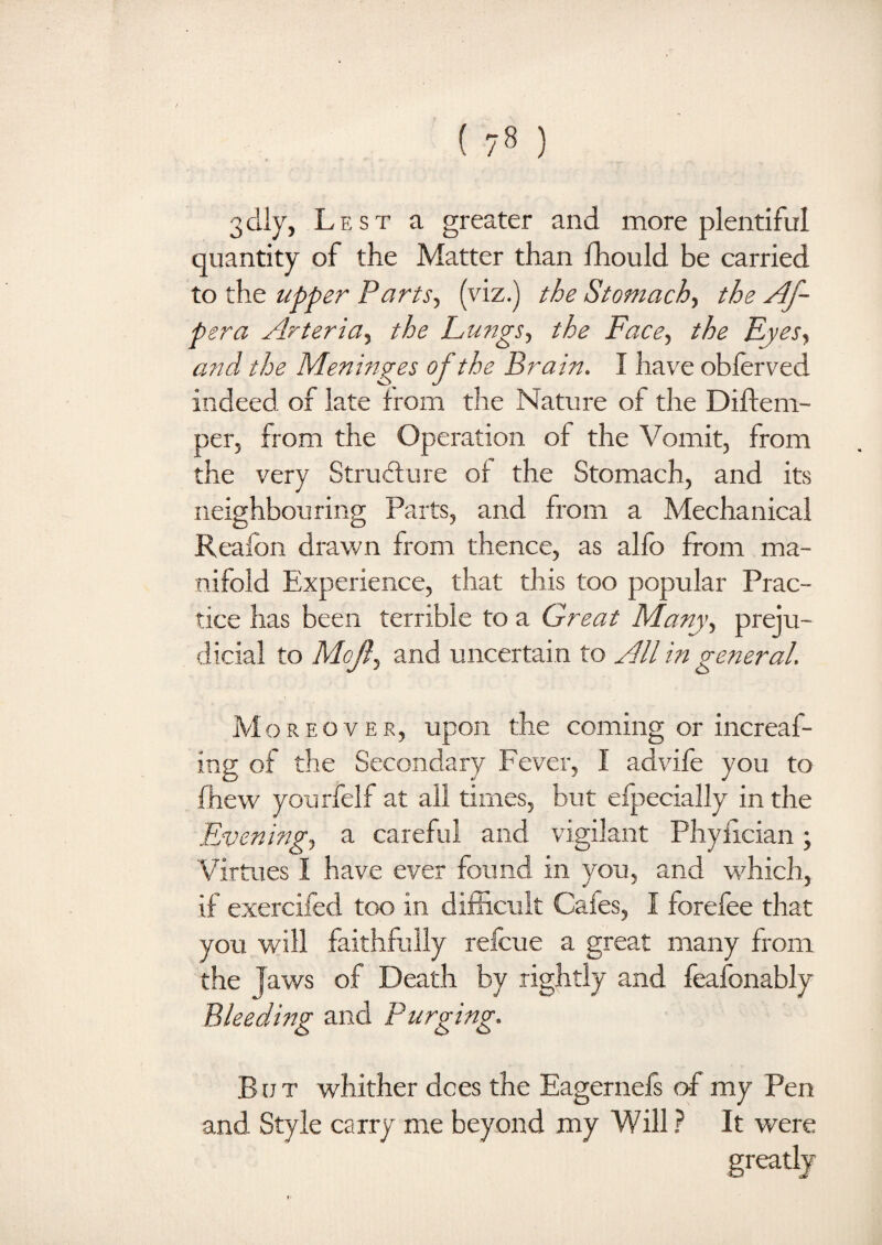 3cliy, Lest a greater and more plentiful quantity of the Matter than fhould be carried to the upper Parts, (viz.) the Stomach., the Af- pera Arteria, the Lungs, the Face, the Eyes, and the Meninges of the Brain. I have oblerved indeed of late from the Nature of the Diftem- per, from the Operation of the Vomit, from the very Structure of the Stomach, and its neighbouring Parts, and from a Mechanical Reafon drawn from thence, as alfo from ma¬ nifold Experience, that this too popular Prac¬ tice has been terrible to a Great Many, preju¬ dicial to Mojf and uncertain to All in general. Moreover, upon the coming or increaf- ing of the Secondary Fever, I advife you to fhew yourfelf at all times, but efpecially in the Evening, a careful and vigilant Phyflcian; Virtues I have ever found in you, and which, if exercifed too in difficult Cafes, I forefee that you will faithfully refcue a great many from the J aws of Death by rightly and feafonably Bleeding and Purging. But whither dees the Eagernefs of my Pen and Style carry me beyond my Will ? It were