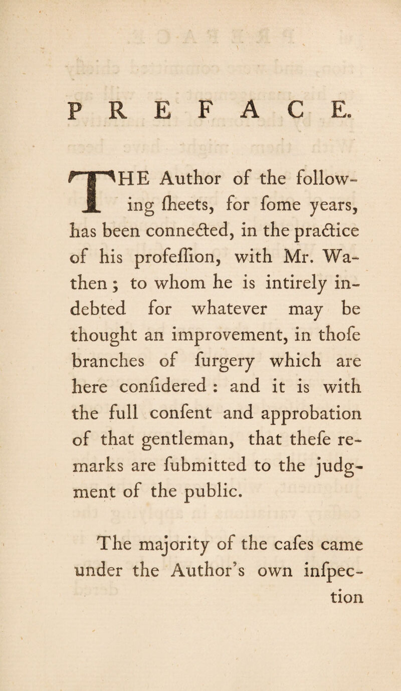 PREFACE. THE Author of the follow¬ ing fheets, for fome years, has been connected, in the practice of his profeffion, with Mr. Wa- then; to whom he is intirely in¬ debted for whatever may be thought an improvement, in thofe branches of furgery which are here considered : and it is with the full confent and approbation of that gentleman, that thefe re¬ marks are fubmitted to the judg¬ ment of the public. The majority of the cafes came under the Author’s own infpec- tion