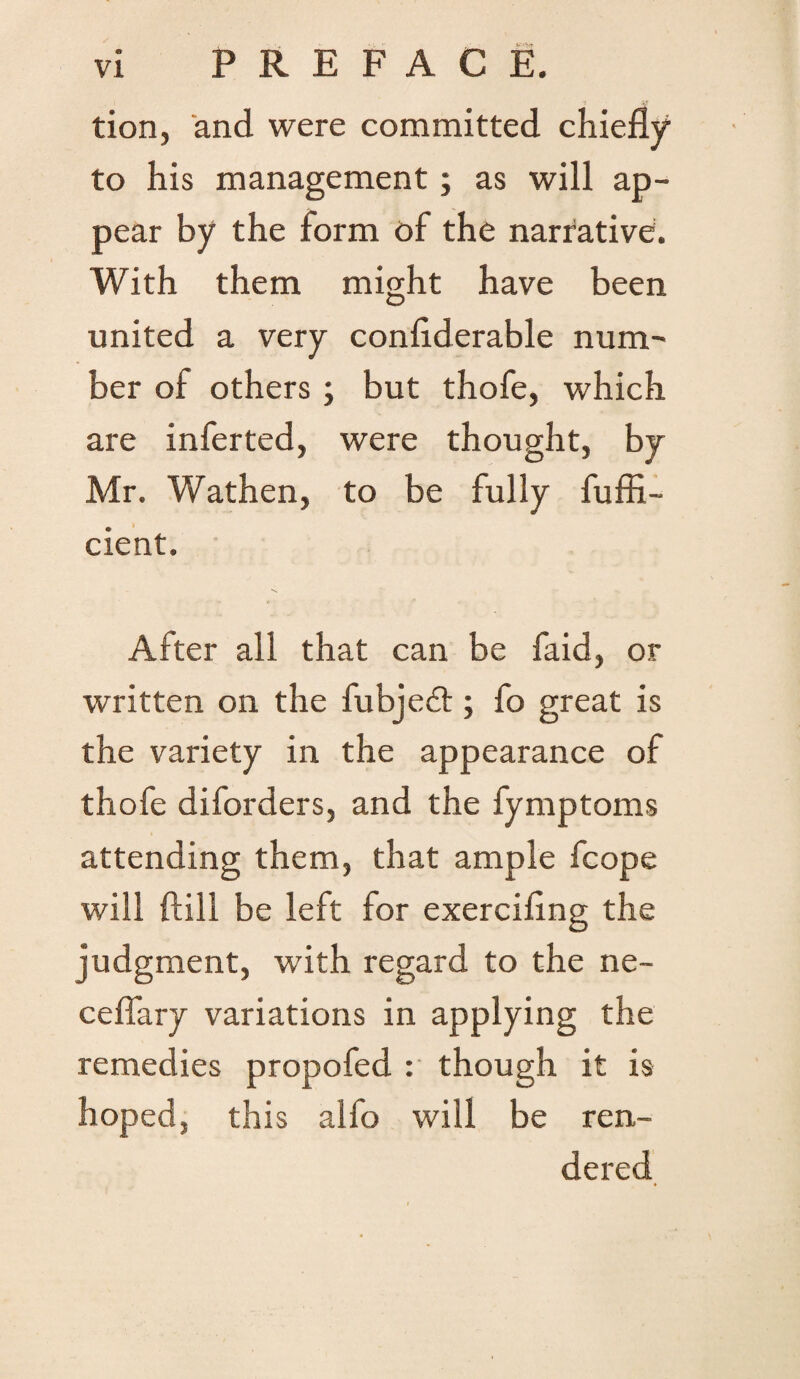 tion, and were committed chiefly to his management; as will ap¬ pear by the form of the narrative. With them might have been united a very conflderable num¬ ber of others ; but thofe, which are inferted, were thought, by Mr. Wathen, to be fully fuffi- cient. After all that can be faid, or written on the fubje£t; fo great is the variety in the appearance of thofe diforders, and the fymptoms attending them, that ample fcope will dill be left for exercifing the judgment, with regard to the ne- ceflary variations in applying the remedies propofed : though it is hoped, this alfo will be ren¬ dered