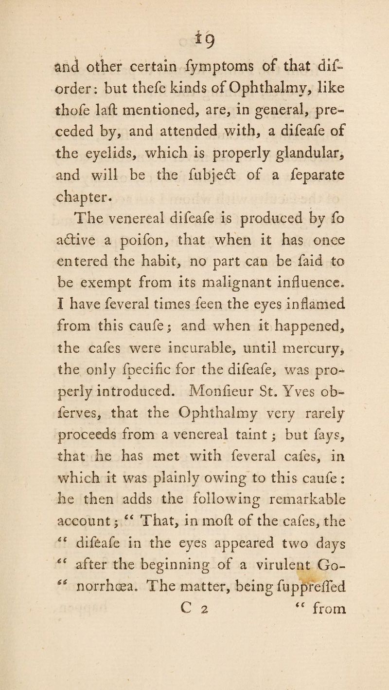 and other certain fymptoms of that dis¬ order : but thefe kinds of Ophthalmy, like thofe la ft mentioned, are, in general, pre¬ ceded by, and attended with, a difeafe of the eyelids, which is properly glandular, and will be the fubjedt of a feparate chapter. The venereal difeafe is produced by fo adtive a poifon, that when it has once entered the habit, no part can be faid to be exempt from its malignant influence. I have feveral times feen the eyes inflamed from this caufe; and when it happened, the cafes were incurable, until mercury, the only fpecific for the difeafe, was pro¬ perly introduced. Monfieur St. Yves ob¬ serves, that the Ophthalmy very rarely proceeds from a venereal taint; but fays, that he has met with feveral cafes, in which it was plainly owing to this caufe: he then adds the following remarkable account $ cc That, in moft of the cafes, the “ difeafe in the eyes appeared two days ^ after the beginning of a virulent Go- norrhoea, The matter, being fupprefled C 2 <c from