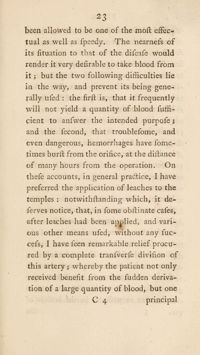 been allowed to be one of the moll effec¬ tual as well as fpeedy. The nearnefs of its fituation to that of the difeafe would render it very defirable to take blood from it 5 but the two following difficulties lie in the way, and prevent its being gene¬ rally ufed : the firft is, that it frequently will not yield a quantity of blood fiiffi- cient to anfwer the intended purpofe; and the fecond, that troublefome, and even dangerous, hemorrhages have fome- times burft from the orifice, at the diftance of many hours from the operation. On thefe accounts, in general practice, I have preferred the application of leaches to the temples : notwithstanding which, it de¬ fences notice, that, in fome obftinate cafes, after leaches had been applied, and vari¬ ous other means ufed, without any fuc- cefs, I have feen remarkable relief procu¬ red by a complete tranfverfe divifion of this artery; whereby the patient not only received benefit from the fudden deriva¬ tion of a large quantity of blood, but one C 4 principal