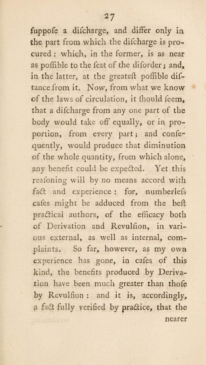 fuppofe a difcharge, and differ only in the part from which the difcharge is pro¬ cured : which, in the former, is as near as poflible to the feat of the diforder; and, in the latter, at the greateft poffible dis¬ tance from it* Now, from what we know of the laws of circulation, it (hoold feem, that a difcharge from any one part of the body would take off equally, or in pro¬ portion, from every part; and confe- quently, would produce that diminution of the whole quantity, from which alone, any benefit could be expeded. Yet this peafoning will by no means accord with fad and experience : for, numberlefs cafes might be adduced from the beft pradical authors, of the efficacy both of Derivation and Revulfion, in vari- / t pus external, as well as internal, com¬ plaints. So far, however, as my own experience has gone, in cafes of this kind, the benefits produced by Deriva¬ tion have been much greater than thofe by Revulfion : and it is, accordingly, p fad fully verified by pradice, that the nearer