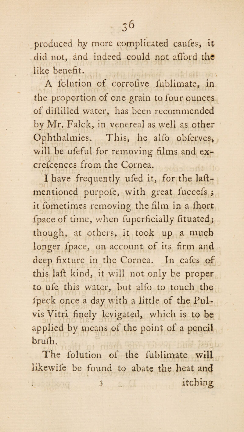 «• produced by more complicated caufes, it did not, and indeed could not afford the like benefit. A folution of corrofive fublimate, in the proportion of one grain to four ounces of diddled water, has been recommended by Mr. Falck, in venereal as well as other Ophthalmies. This, he alfo obferves, will be ufeful for removing films and ex- crefcences from the Cornea. I have frequently ufed it, for the laft- mentioned purpofe, with great fuccefs ; it fometimes removing the film in a Abort fpace of time, when fuperficially fituatedj though, at others, it took up a much longer fpace, on account of its firm and deep fixture in the Cornea. In cafes of this laft kind, it will not only be proper to ufe this water, but alfo to touch the Jpeck once a day with a little of the Pul- vis Vitri finely levigated, which is to be applied by means of the point of a pencil brufh. The folution of the fublimate will likewife be found to abate the heat and