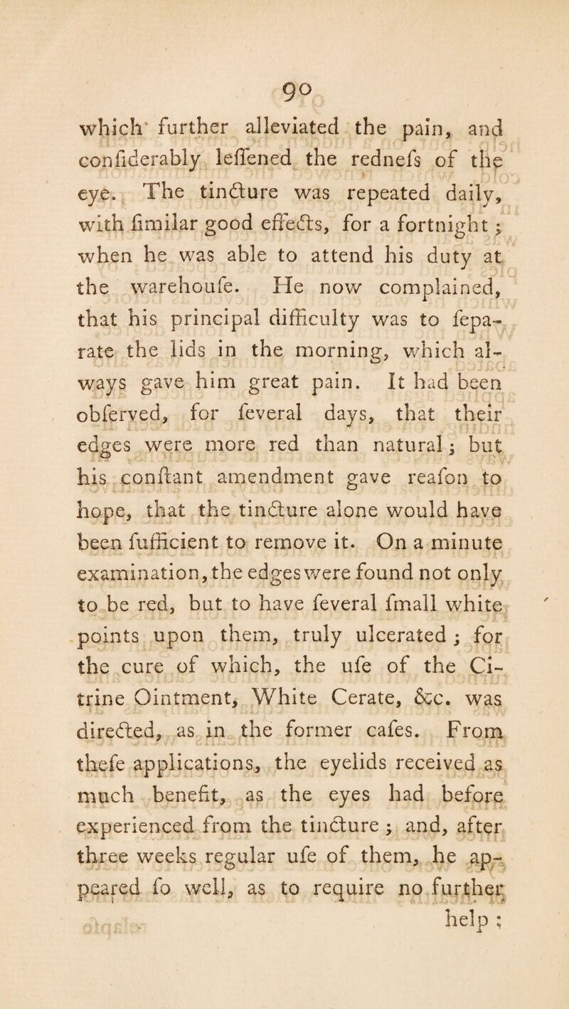 go which' further alleviated the pain, and confiderably leffened the rednefs of the eye. The tin61 ore was repeated daily, with fimilar good effefts, for a fortnight; when he was able to attend his duty at the warehoufe. He now complained, that his principal difficulty was to fepa- rate the lids in the morning, which al¬ ways gave him great pain. It had been obferved, for feveral days, that their edges were more red than natural; but his conftant amendment gave reafon to hope, that the tindture alone would have been fufficient to remove it. On a minute examination, the edges were found not only to be red, but to have feveral fmall white points upon them, truly ulcerated; for the cure of which, the ufe of the Ci¬ trine Ointment, White Cerate, &c. was directed, as in the former cafes. From thefe applications, the eyelids received as much benefit, as the eyes had before experienced from the tinfture ; and, after three weeks regular ufe of them, he ap¬ peared fo well, as to require no further help : a