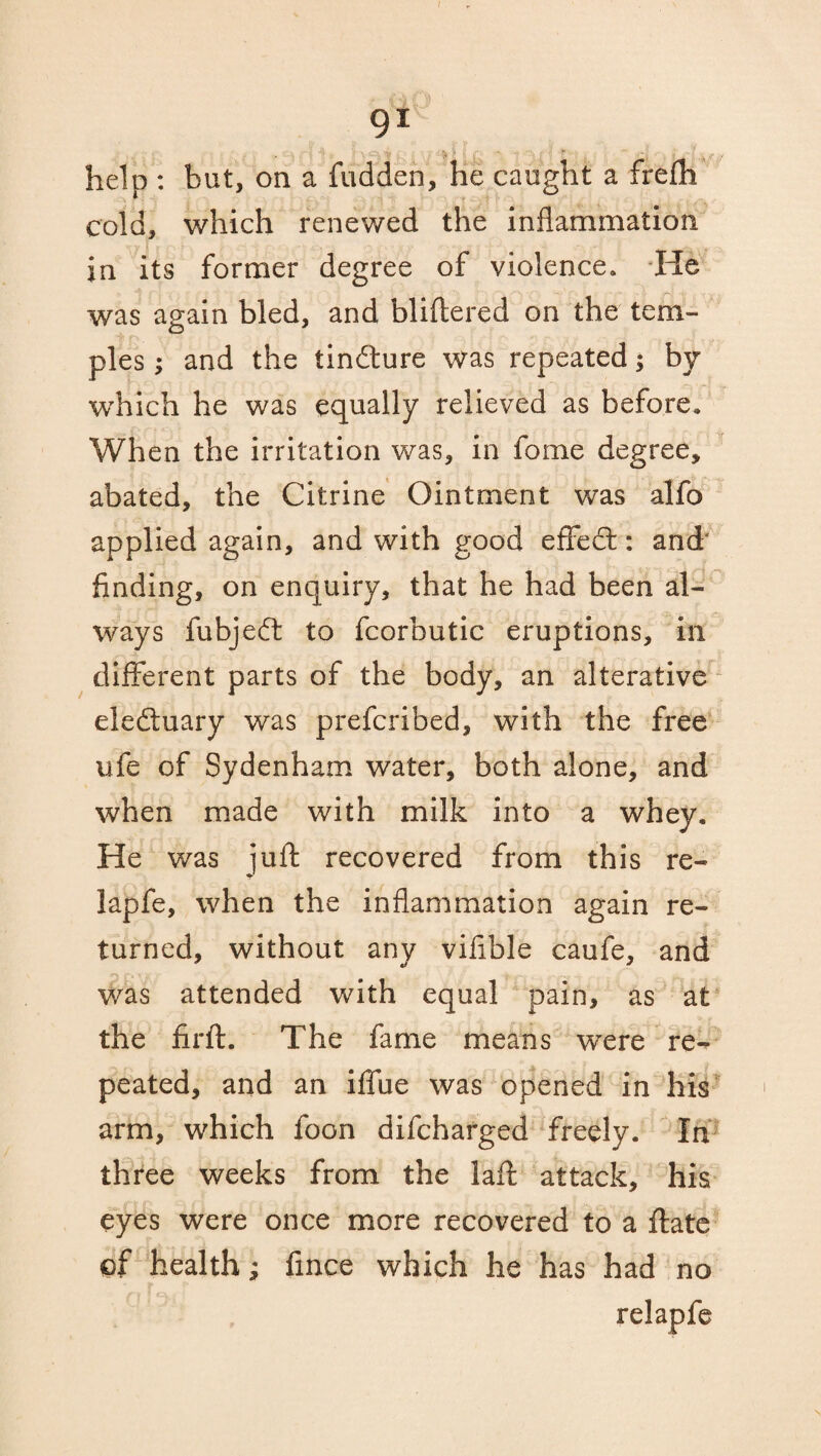 91 help : but, on a hidden, he caught a frefh cold, which renewed the inflammation in its former degree of violence. -He was again bled, and bliflered on the tem¬ ples ; and the tindlure was repeated; by which he was equally relieved as before. When the irritation was, in fome degree, abated, the Citrine Ointment was alfo applied again, and with good effect: and' finding, on enquiry, that he had been al¬ ways fubjedt to fcorbutic eruptions, in different parts of the body, an alterative eledtuary was prefcribed, with the free life of Sydenham water, both alone, and when made with milk into a whey. He was juft recovered from this re- lapfe, when the inflammation again re¬ turned, without any vifible caufe, and was attended with equal pain, as at the fir ft. The fame means were re¬ peated, and an iffue was opened in his arm, which foon difcharged freely. In three weeks from the laft attack, his eyes were once more recovered to a ftate of health; fince which he has had no relapfe \