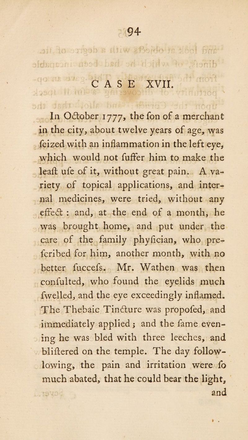 Idh . m a?t>4. bm id • H; ’ 1 ?hib CASE XVIL In October 1777, thefon of a merchant in the city, about twelve years of age, was feized with an inflammation in the left eye, which would not fuffer him to make the leafl: ufe of it, without great pain. A va¬ riety of topical applications, and inter¬ nal medicines, were tried, without any effect : and, at the end of a month, he was brought home, and put under the care of the family phyfician, who pre- fcribed for him, another month, with no better fuccefs. Mr. Wathen was then confulted, who found the eyelids much fwelled, and the eye exceedingly inflamed. The Thebaic Tindlure was propofed, and immediately applied; and the fame even¬ ing he was bled with three leeches, and bliftered on the temple. The day follow- lowing, the pain and irritation were fo much abated, that he could bear the light, and