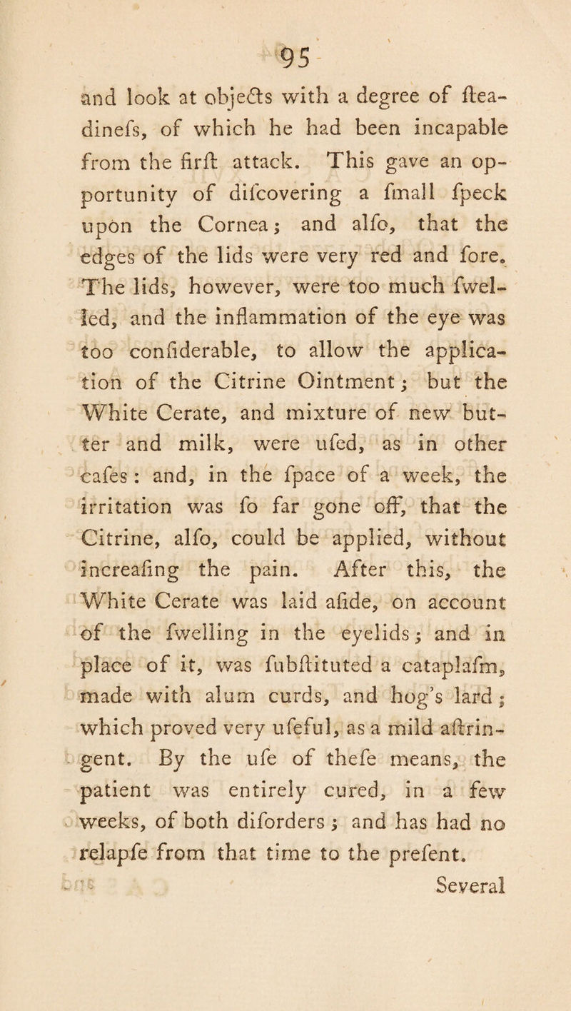 and look at objects with a degree of flea- dinefs, of which he had been incapable from the fir ft attack. This gave an op¬ portunity of difcovering a fmall fpeck upon the Cornea; and alfo, that the edges of the lids were very red and fore. The lids, however, were too much fwel- Jed, and the inflammation of the eye was too confiderable, to allow the applica¬ tion of the Citrine Ointment; but the White Cerate, and mixture of new but¬ ter and milk, were ufed, as in other cafes: and, in the fpace of a week, the irritation was fo far gone off', that the Citrine, alfo, could be applied, without increafing the pain. After this, the White Cerate was laid afide, on account of the fweiling in the eyelids; and in place of it, was fubftituted a cataplafm, made with alum curds, and hog’s lard ; which proved very ufeful, as a mild aftrin- gent. By the ufe of thefe means, the patient was entirely cured, in a few weeks, of both diforders ; and has had no relapfe from that time to the prefent. Several /