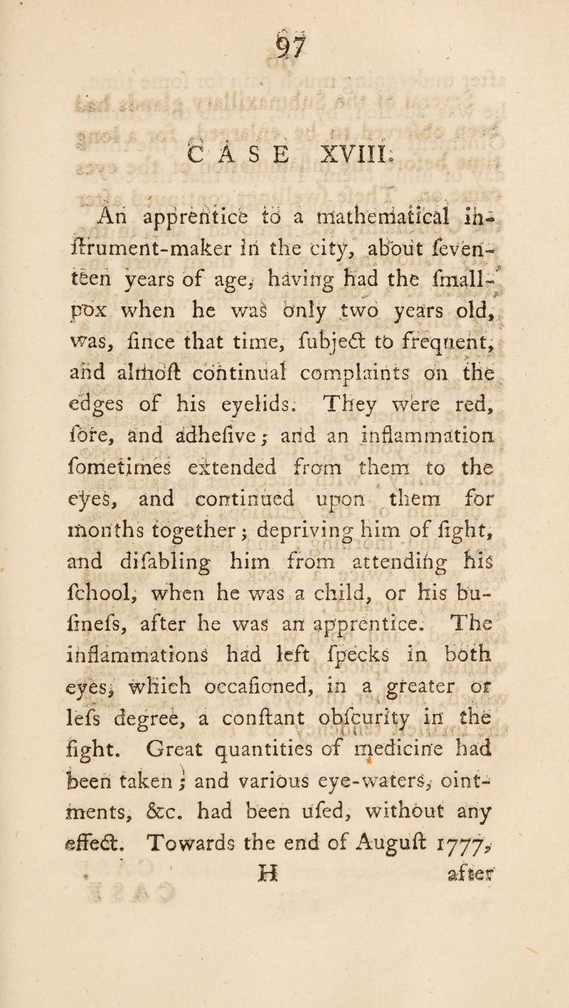 CASE XVIII. > ^ * -• «*'•> ^ :•* s- 'v An apprentice to a mathendatical ifa- ftrument-maker in the city, about feveri- teen years of age, having had the fmall- pox when he wa§ Only two years old, was, flnce that time, fubjedi tb frequent, and alrhbft continual complaints on the edges of his eyelids. They were red, fore, and adhefive; and an inflammation fometimes extended from them to the . > - . ' •- ■ - y \ • * eyes, and continued upon them for months together; depriving him of light, and difabling him from attending his fchool, when he was a child, or his bu~ fmefs, after he was an apprentice. The inflammations had left fpecks in both eyes* which oecafioned, in a greater or lefs degree, a conftant obfcurity in the 6 . aur ' / ^ , ,;V, fight. Great quantities of njedicine had been taken i and various eye-waters, oint¬ ments, &c. had been ufed, without any effedt. Towards the end of Auguft 1777, ♦ ' H after