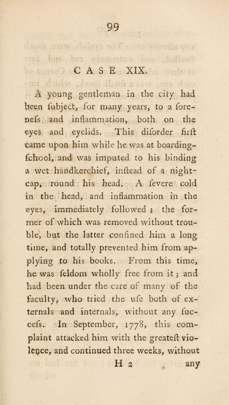 A young gentleman in the city had been fubjedt, for many years, to a fore- nefs and inflammation, both on the eyes and eyelids. This diforder fir ft came upon him while he was at boarding- fchool, and was imputed to his binding a wet handkerchief, inftead of a night- can, round his head. A fevere cold in the head, and inflammation in the eyes, immediately followed i the for¬ mer of which was removed without trou¬ ble, but the latter confined him a long time, and totally prevented him from ap¬ plying to his books. From this time, he was feldom wholly free from it; and had been under the care of many of the faculty, who tried the ufe both of ex¬ ternals and internals, without any fuc- cefs. In September, 1778, this com¬ plaint attacked him with the greatefl vio¬ lence, and continued three weeks, without H 2 any