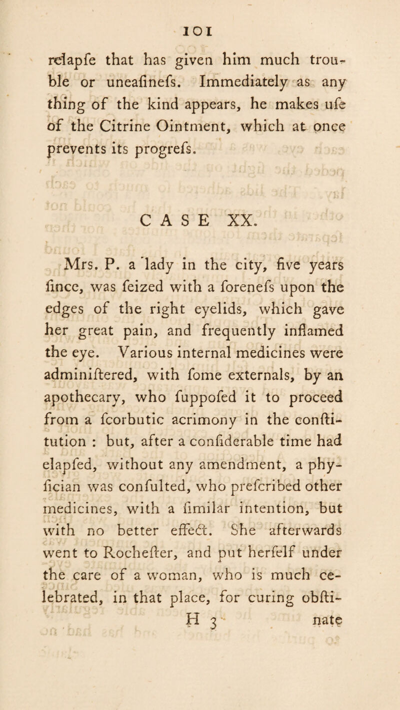 reiapfe that has given him much trou¬ ble or uneafinefs. Immediately as any thing of the kind appears, he makes ufe of the Citrine Ointment, which at once prevents its progrefs. CASE XX. Mrs. P. a lady in the city, five years fincc, was feized with a forenefs upon the edges of the right eyelids, which gave her great pain, and frequently inflamed the eye. Various internal medicines were adminiftered, with fome externals, by an apothecary, who fuppofed it to proceed from a fcorbutic acrimony in the eonfti- tution : but, after a confiderable time had elapfed, without any amendment, a phy- fician was confulted, who prefcribed other medicines, with a fimilar intention, but with no better effect. She afterwards went to Rochefter, and put herfelf under JL the care of a woman, who is much ce¬ lebrated, in that place, for curing obfti- H 3 * nate