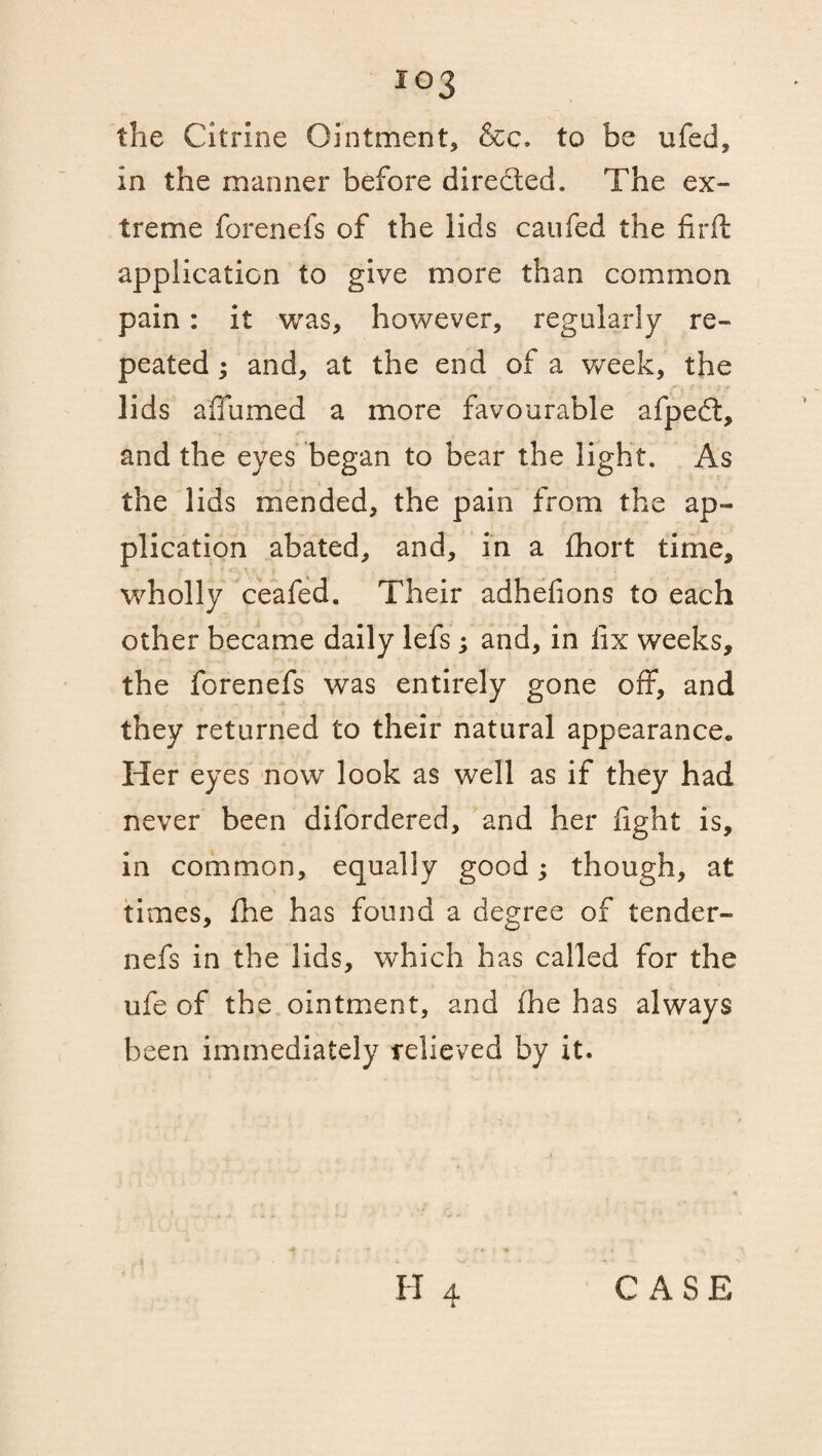 io3 the Citrine Ointment, &c. to be ufed, in the manner before dire&ed. The ex¬ treme forenefs of the lids caufed the firft application to give more than common pain: it was, however, regularly re¬ peated ; and, at the end of a week, the lids a fumed a more favourable afped, and the eyes began to bear the light. As the lids mended, the pain from the ap¬ plication abated, and, in a fhort time, wholly ceafed. Their adhelions to each other became daily lefs; and, in lix weeks, the forenefs was entirely gone off, and they returned to their natural appearance* Her eyes now look as well as if they had never been difordered, and her light is, in common, equally good; though, at times, fhe has found a degree of tender- nefs in the lids, which has called for the ufe of the ointment, and fhe has always been immediately relieved by it.