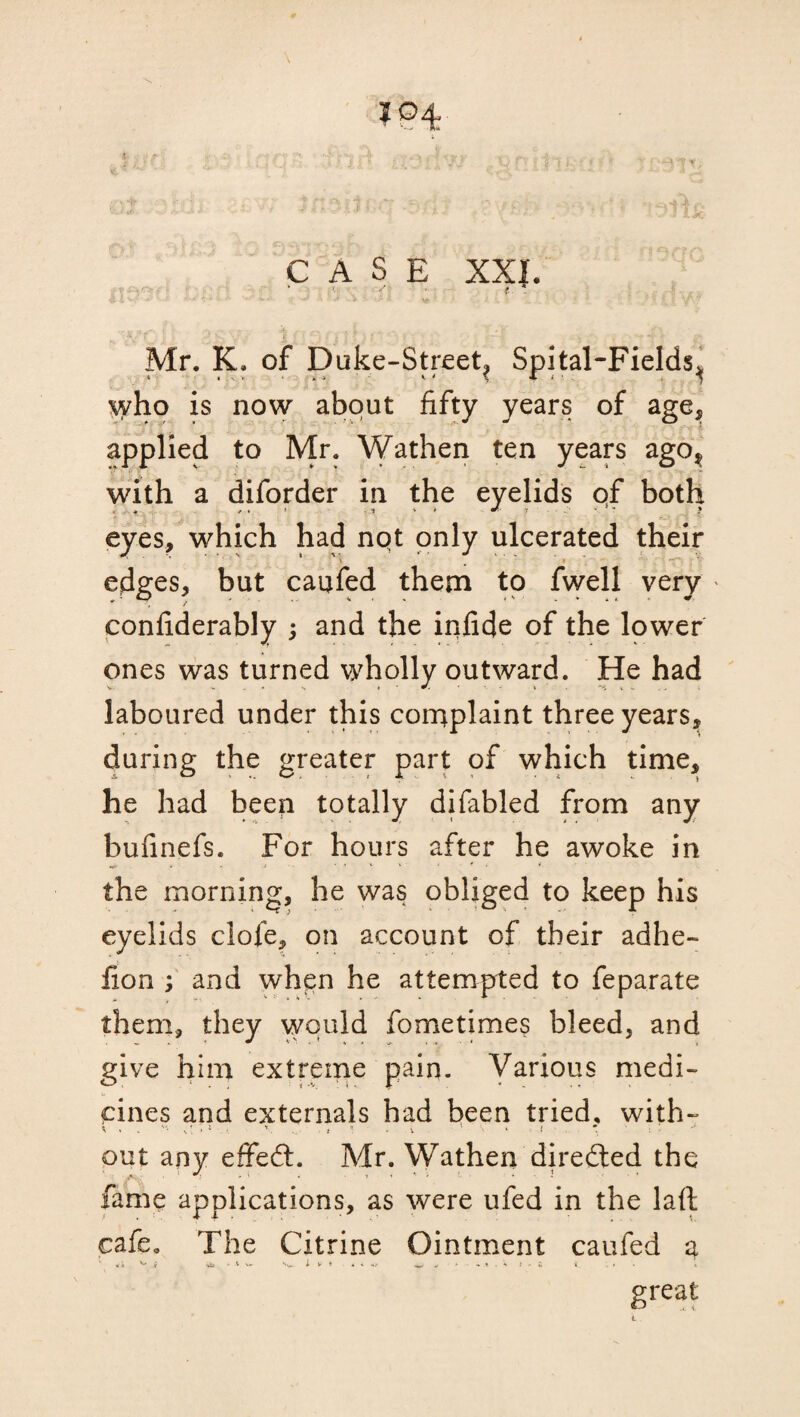 I CASE XXL ' S t * Mr. K. of Duke-Street? Spital-Fields^ who is now about fifty years of age, applied to Mr. Wathen ten years ago^ with a diforder in the eyelids qf both eyes, which had nqt only ulcerated their • ■ » ■ \ # i - ^- edges, but caufed them to fwell very confiderably 5 and the infide of the lower ones was turned wholly outward. He had laboured under this complaint three years^ during the greater part of which time, he had beep totally difabled from any bufinefs. For hours after he awoke in .*• . . i the morning, he was obliged to keep his eyelids clofe, on account of their adhe- fion ; and when he attempted to feparate them, they would fometimes bleed, and give him extreme pain. Various medi¬ cines and externals had been tried, with- out any effedt. Mr. Wathen directed the fame applications, as were ufed in the laft cafe* The Citrine Ointment caufed a great