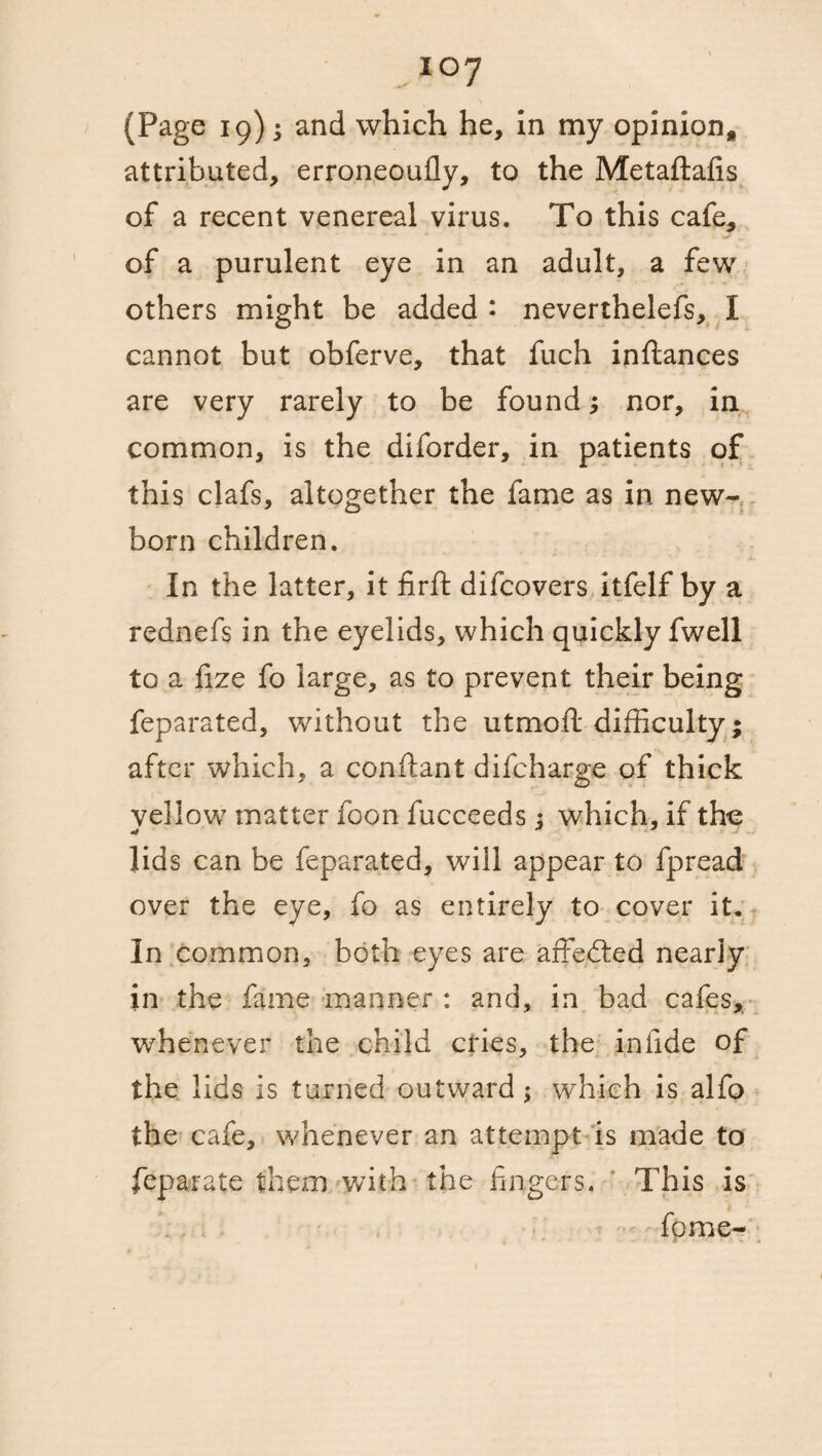 i°7 (Page 19); and which he, in my opinion* attributed, erroneoufly, to the Metaftafis of a recent venereal virus. To this cafe, of a purulent eye in an adult, a few others might be added • neverthelefs, I cannot but obferve, that fuch inftances are very rarely to be found; nor, in common, is the diforder, in patients of this clafs, altogether the fame as in new¬ born children. In the latter, it firft difcovers itfelf by a rednefs in the eyelids, which quickly fwell to a fize fo large, as to prevent their being feparated, without the utmoft difficulty; after which, a conftant difcharge of thick vellow matter foon fucceeds: which, if the •f lids can be feparated, will appear to fpread over the eye, fo as entirely to cover it. In common, both eyes are affected nearly in the fame manner : and, in bad cafes, whenever the child cries, the in fide of the lids is turned outward ; which is alfo the cafe, whenever an attempt is made to feparate them with the fingers. This is fpme-