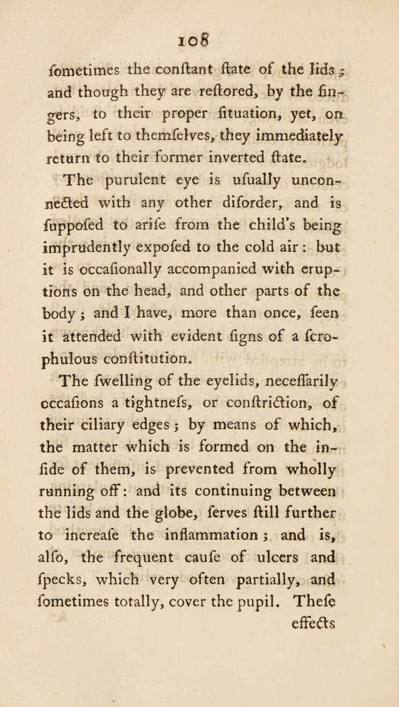 io8 fometimes the conftant ftate of the lids ^ and though they are reftored, by the fin¬ gers, to their proper fituation, yet, on being left to themfelves, they immediately return to their former inverted ftate. The purulent eye is ufually uncon- nedted with any other diforder, and is fuppofed to arife from the child’s being imprudently expofed to the cold air: but it is occalionally accompanied with erup¬ tions on the head, and other parts of the body; and I have, more than once, feen it attended with evident figns of a fcro- phulous conftitution. The fwelling of the eyelids, neceffarily cccafions a tightnefs, or conftridtion, of their ciliary edges; by means of which, the matter which is formed on the in- ■v lide of them, is prevented from wholly running off: and its continuing between the lids and the globe, ferves ftill further to increafe the inflammation; and is, alfo, the frequent caufe of ulcers and fpecks, which very often partially, and fometimes totally, cover the pupil. Thefe effects \
