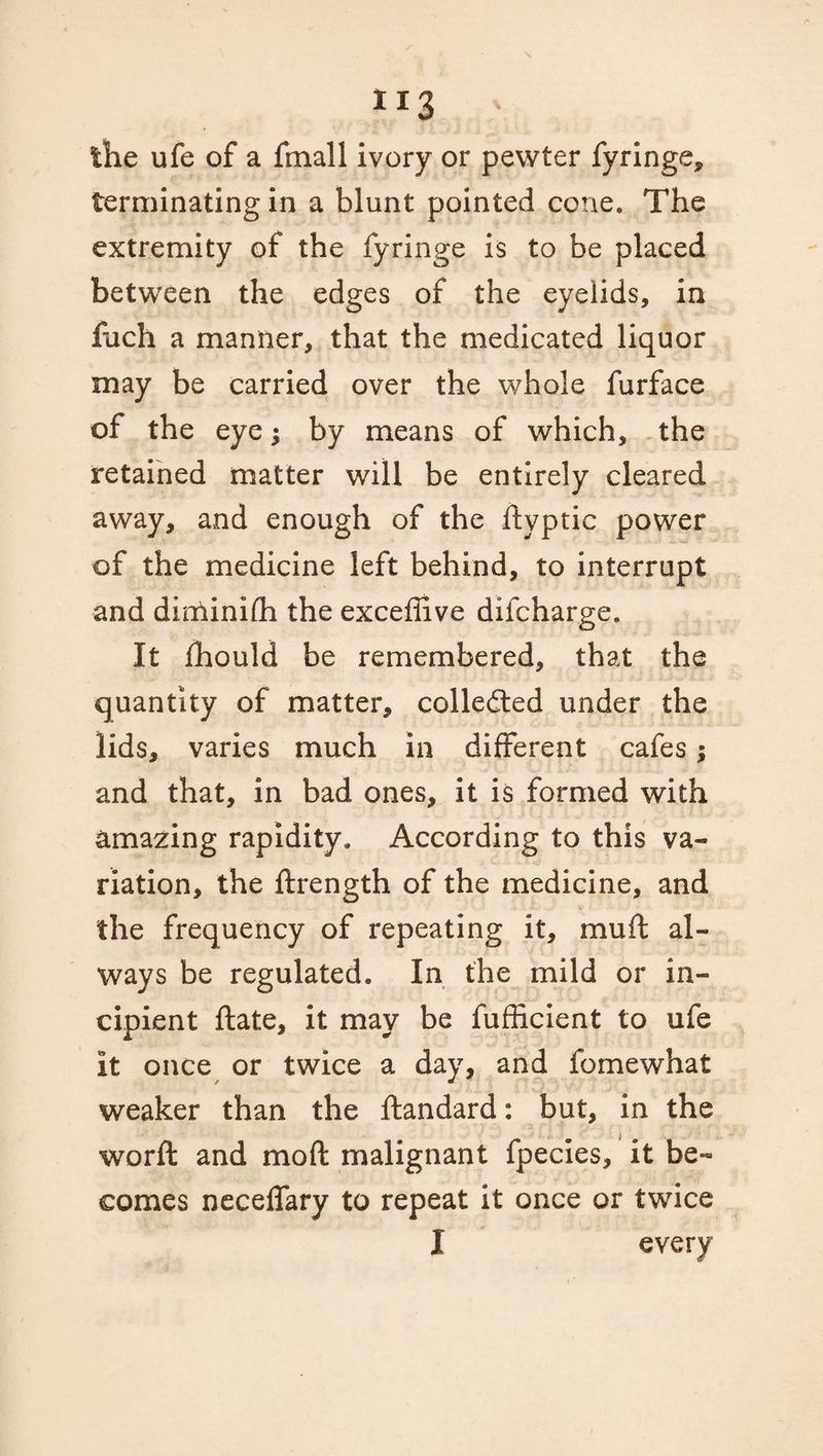 the ufe of a fmall ivory or pewter fyringe, terminating in a blunt pointed cone. The extremity of the fyringe is to be placed between the edges of the eyelids, in fuch a manner, that the medicated liquor may be carried over the whole furface of the eye j by means of which, the retained matter will be entirely cleared away, and enough of the ftyptic power of the medicine left behind, to interrupt and diolinifh the excefllve difcharge. It fhould be remembered, that the quantity of matter, collected under the lids, varies much in different cafes; and that, in bad ones, it is formed with amazing rapidity. According to this va¬ riation, the drength of the medicine, and the frequency of repeating it, mu ft al¬ ways be regulated. In the mild or in¬ cipient date, it may be fufficient to ufe it once or twice a day, and fomewhat weaker than the dandard: but, in the word and mod malignant fpecies, it be¬ comes neceflary to repeat it once or twice I every