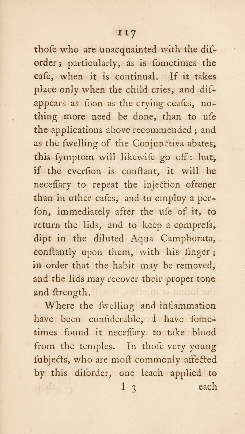 thofe who are unacquainted with the dis¬ order ; particularly, as is Sometimes the caSe, when it is continual. If it takes place only when the child cries, and dis¬ appears as Soon as the crying ceafes, no¬ thing more need be done, than to ufe the applications above recommended ; and as the Swelling of the Conjunctiva abates, this Symptom will like wife go off: but, if the everfion is conftant, it will be neceffary to repeat the injection oftener than in other cafes, and to employ a per- fon, immediately after the ufe of it, to return the lids, and to keep a cpmprefs, dipt in the diluted Aqua Camphorata, conftantly upon them, with his finger ; in order that the habit may be removed, and the lids may recover their proper tone and ftrengthc Where the fwelling and inflammation have been confiderable, I have fome- times found it neceffary to take blood from the temples. In thofe very young fubjedts, who are mod commonly affedted by this diforder, one leach applied to I 3 each